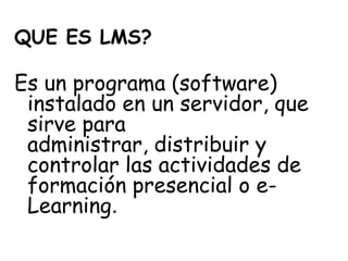 QUE ES LMS?

Es un programa (software)
 instalado en un servidor, que
 sirve para
 administrar, distribuir y
 controlar las actividades de
 formación presencial o e-
 Learning.
 