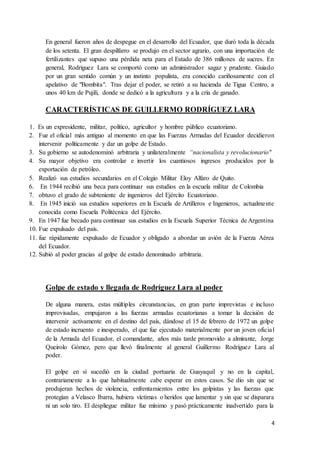 4
En general fueron años de despegue en el desarrollo del Ecuador, que duró toda la década
de los setenta. El gran despilfarro se produjo en el sector agrario, con una importación de
fertilizantes que supuso una pérdida neta para el Estado de 386 millones de sucres. En
general, Rodríguez Lara se comportó como un administrador sagaz y prudente. Guiado
por un gran sentido común y un instinto populista, era conocido cariñosamente con el
apelativo de "Bombita". Tras dejar el poder, se retiró a su hacienda de Tigua Centro, a
unos 40 km de Pujilí, donde se dedicó a la agricultura y a la cría de ganado.
CARACTERÍSTICAS DE GUILLERMO RODRÍGUEZ LARA
1. Es un expresidente, militar, político, agricultor y hombre público ecuatoriano.
2. Fue el oficial más antiguo al momento en que las Fuerzas Armadas del Ecuador decidieron
intervenir políticamente y dar un golpe de Estado.
3. Su gobierno se autodenominó arbitraria y unilateralmente “nacionalista y revolucionario"
4. Su mayor objetivo era controlar e invertir los cuantiosos ingresos producidos por la
exportación de petróleo.
5. Realizó sus estudios secundarios en el Colegio Militar Eloy Alfaro de Quito.
6. En 1944 recibió una beca para continuar sus estudios en la escuela militar de Colombia
7. obtuvo el grado de subteniente de ingenieros del Ejército Ecuatoriano.
8. En 1945 inició sus estudios superiores en la Escuela de Artilleros e Ingenieros, actualmente
conocida como Escuela Politécnica del Ejército.
9. En 1947 fue becado para continuar sus estudios en la Escuela Superior Técnica de Argentina
10. Fue expulsado del país.
11. fue rápidamente expulsado de Ecuador y obligado a abordar un avión de la Fuerza Aérea
del Ecuador.
12. Subió al poder gracias al golpe de estado denominado arbitraria.
Golpe de estado y llegada de Rodríguez Lara al poder
De alguna manera, estas múltiples circunstancias, en gran parte imprevistas e incluso
improvisadas, empujaron a las fuerzas armadas ecuatorianas a tomar la decisión de
intervenir activamente en el destino del país, dándose el 15 de febrero de 1972 un golpe
de estado incruento e inesperado, el que fue ejecutado materialmente por un joven oficial
de la Armada del Ecuador, el comandante, años más tarde promovido a almirante, Jorge
Queirolo Gómez, pero que llevó finalmente al general Guillermo Rodríguez Lara al
poder.
El golpe en sí sucedió en la ciudad portuaria de Guayaquil y no en la capital,
contrariamente a lo que habitualmente cabe esperar en estos casos. Se dio sin que se
produjeran hechos de violencia, enfrentamientos entre los golpistas y las fuerzas que
protegían a Velasco Ibarra, hubiera víctimas o heridos que lamentar y sin que se disparara
ni un solo tiro. El despliegue militar fue mínimo y pasó prácticamente inadvertido para la
 
