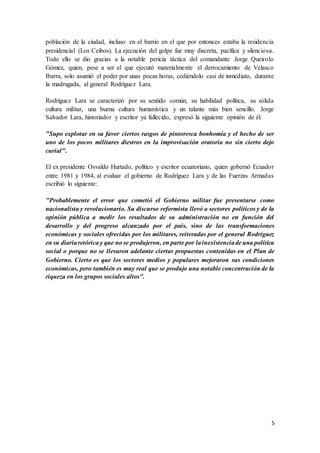 5
población de la ciudad, incluso en el barrio en el que por entonces estaba la residencia
presidencial (Los Ceibos). La ejecución del golpe fue muy discreta, pacífica y silenciosa.
Todo ello se dio gracias a la notable pericia táctica del comandante Jorge Queirolo
Gómez, quien, pese a ser el que ejecutó materialmente el derrocamiento de Velasco
Ibarra, solo asumió el poder por unas pocas horas, cediéndolo casi de inmediato, durante
la madrugada, al general Rodríguez Lara.
Rodríguez Lara se caracterizó por su sentido común, su habilidad política, su sólida
cultura militar, una buena cultura humanística y un talante más bien sencillo. Jorge
Salvador Lara, historiador y escritor ya fallecido, expresó la siguiente opinión de él:
"Supo explotar en su favor ciertos rasgos de pintoresca bonhomía y el hecho de ser
uno de los pocos militares diestros en la improvisación oratoria no sin cierto dejo
curial".
El ex presidente Osvaldo Hurtado, político y escritor ecuatoriano, quien gobernó Ecuador
entre 1981 y 1984, al evaluar el gobierno de Rodríguez Lara y de las Fuerzas Armadas
escribió lo siguiente:
"Probablemente el error que cometió el Gobierno militar fue presentarse como
nacionalista y revolucionario. Su discurso reformista llevó a sectores políticos y de la
opinión pública a medir los resultados de su administración no en función del
desarrollo y del progreso alcanzado por el país, sino de las transformaciones
económicas y sociales ofrecidas por los militares, reiteradas por el general Rodríguez
en su diariaretórica y que no se produjeron, en parte por lainexistenciade una política
social o porque no se llevaron adelante ciertas propuestas contenidas en el Plan de
Gobierno. Cierto es que los sectores medios y populares mejoraron sus condiciones
económicas, pero también es muy real que se produjo una notable concentración de la
riqueza en los grupos sociales altos".
 