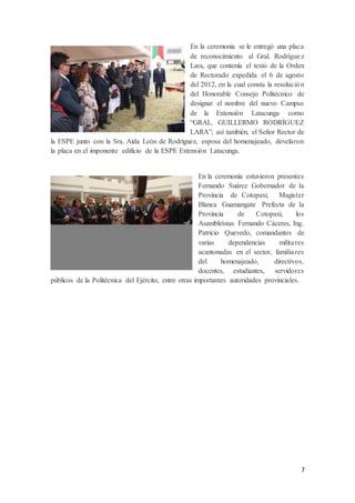 7
En la ceremonia se le entregó una placa
de reconocimiento al Gral. Rodríguez
Lara, que contenía el texto de la Orden
de Rectorado expedida el 6 de agosto
del 2012, en la cual consta la resolución
del Honorable Consejo Politécnico de
designar el nombre del nuevo Campus
de la Extensión Latacunga como
“GRAL. GUILLERMO RODRÍGUEZ
LARA”; así también, el Señor Rector de
la ESPE junto con la Sra. Aída León de Rodríguez, esposa del homenajeado, develaron
la placa en el imponente edificio de la ESPE Extensión Latacunga.
En la ceremonia estuvieron presentes
Fernando Suárez Gobernador de la
Provincia de Cotopaxi, Magister
Blanca Guamangate Prefecta de la
Provincia de Cotopaxi, los
Asambleístas Fernando Cáceres, Ing.
Patricio Quevedo, comandantes de
varias dependencias militares
acantonadas en el sector, familiares
del homenajeado, directivos,
docentes, estudiantes, servidores
públicos de la Politécnica del Ejército, entre otras importantes autoridades provinciales.
 