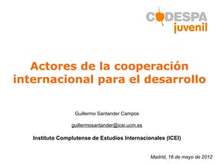 Actores de la cooperación
internacional para el desarrollo

                  Guillermo Santander Campos

                 guillermosantander@icei.ucm.es

   Instituto Complutense de Estudios Internacionales (ICEI)


                                                  Madrid, 16 de mayo de 2012
 