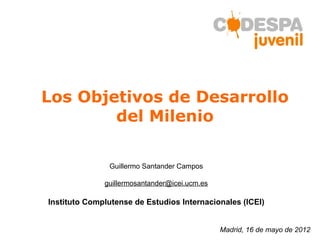Los Objetivos de Desarrollo
        del Milenio

               Guillermo Santander Campos

              guillermosantander@icei.ucm.es

Instituto Complutense de Estudios Internacionales (ICEI)


                                               Madrid, 16 de mayo de 2012
 