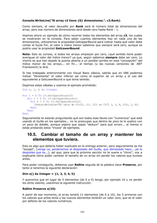 Console.WriteLine("El array c3 tiene {0} dimensiones.", c3.Rank)

Como siempre, el valor devuelto por Rank será el número total de dimensiones del
array, pero ese número de dimensiones será desde cero hasta Rank - 1.

Veamos ahora un ejemplo de cómo recorrer todos los elementos del array c3, los cuales
se mostrarán en la consola. Para saber cuantos elementos hay en cada una de las
dimensiones, utilizaremos la propiedad GetUpperBound para indicar hasta qué valor debe
contar el bucle For, el valor o índice menor sabemos que siempre será cero, aunque se
podría usar la propiedad GetLowerBound.

Nota: Esto es curioso, si todos los arrays empiezan por cero, ¿qué sentido tiene poder
averiguar el valor del índice menor? ya que, según sabemos siempre debe ser cero. Lo
mismo es que han dejado la puerta abierta a un posible cambio en esta "concepción" del
índice menor de los arrays... en fin... el tiempo (y las nuevas versiones de .NET
Framework) lo dirá.

Si has trabajado anteriormente con Visual Basic clásico, sabrás que en VB6 podemos
indicar "libremente" el valor inferior así como el superior de un array y el uso del
equivalente a GetLowerBound si que tenía sentido.

Dejemos estas cábalas y veamos el ejemplo prometido:
Dim i, j, k As Integer

For i = 0 To c3.GetUpperBound(0)
   For j = 0 To c3.GetUpperBound(1)
     For k = 0 To c3.GetUpperBound(2)
        Console.WriteLine("El valor de c3({0}, {1}, {2}) es {3}", i, j, k, c3(i, j, k))
     Next
   Next
Next
Seguramente te estarás preguntando qué son todos esas llaves con "numericos" que está
usando el Guille en los ejemplos... no te preocupes que dentro de poco te lo explico con
un poco de detalle, aunque espero que sepas "deducir" para qué sirven... al menos si
estás probando estos "trozos" de ejemplos.

   10.5. Cambiar el tamaño de un array y mantener los
      elementos que tuviera.
Esto es algo que debería haber explicado en la entrega anterior, pero seguramente se me
"escapó", (venga va, perdonemos al despistado del Guille, que demasiado hace... pa lo
despistao que es...), así que, para que la próxima sección no te suene a "chino", voy a
explicarte cómo poder cambiar el tamaño de un array sin perder los valores que tuviese
antes.

Para poder conseguirlo, debemos usar ReDim seguida de la palabra clave Preserve, por
tanto si tenemos la siguiente declaración:

Dim a() As Integer = {1, 2, 3, 4, 5}

Y queremos que en lugar de 5 elementos (de 0 a 4) tenga, por ejemplo 10 y no perder
los otros valores, usaremos la siguiente instrucción:

ReDim Preserve a(10)

A partir de ese momento, el array tendrá 11 elementos (de 0 a 10), los 5 primeros con
los valores que antes tenía y los nuevos elementos tendrán un valor cero, que es el valor
por defecto de los valores numéricos.



                                           103
 