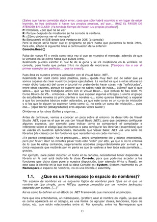 (Salvo que hayas cometido algún error, cosa que sólo habrá ocurrido si en lugar de estar
leyendo, te has dedicado a hacer tus propias pruebas, así que... ¡HAZ EL FAVOR DE
ATENDER EN CLASE! ¡Ya tendrás tiempo de hacer tus propias pruebas!)
P: Entonces, ¿por qué no se ve?
R: Porque después de mostrarse se ha cerrado la ventana.
P: ¿Cómo podemos ver el mensaje?
R: Ejecutando el EXE desde una ventana de DOS (o consola)
Pero lo mejor sería hacer que el programa se pare hasta que pulsemos la tecla Intro.
Para ello, añade la siguiente línea a continuación de la anterior:
Console.Read()

Pulsa de nuevo F5 y verás como esta vez si que se muestra el mensaje, además de que
la ventana no se cierra hasta que pulses Intro.
Realmente puedes escribir lo que te de la gana y se irá mostrando en la ventana de
consola, pero hasta que pulses Intro no dejará de mostrarse. (Tampoco iba a ser el
primer ejemplo tan perfecto... ¡que te crees!).

Pues ésta es nuestra primera aplicación con el Visual Basic .NET.
Realmente tan inútil como poco práctica, pero... queda muy bien eso de saber que ya
somos capaces de crear nuestros propios ejecutables. La verdad es que a estas alturas (o
mejor dicho bajuras) del curso o tutorial no pretenderás hacer cosas más "sofisticadas",
entre otras razones, porque se supone que no sabes nada de nada... ¿cómo? que si que
sabes... que ya has trabajado antes con el Visual Basic... que incluso te has leído mi
Curso Básico de VB... entonces... tendrás que esperar algunas entregas o unirte al grupo
de estudiantes noveles (o principiantes o novatos o... como quieras llamarlos) y esperar
a que los conceptos básicos estén aclarados, ya que este curso es un curso de iniciación
y si los que lo siguen ya supieran tanto como tú, no sería un curso de iniciación... pues
eso... (¡Que borde (desagradable) eres algunas veces Guille!)
Olvidemos a los otros Guilles y sigamos...

Antes de continuar, vamos a conocer un poco sobre el entorno de desarrollo de Visual
Studio .NET, (que es el que se usa con Visual Basic .NET), para que podamos configurar
algunos aspectos, por ejemplo para indicar cómo se comportará el compilador e
intérprete sobre el código que escribamos o para configurar las librerías (assemblies) que
se usarán en nuestras aplicaciones. Recuerda que Visual Basic .NET usa una serie de
librerías (de clases) con las funciones que necesitemos en cada momento...
¿Te parece complicado? No te preocupes... ahora simplemente lee y pronto entenderás,
pero por favor: ¡lee! no intentes pasar todo este "rollo" por alto, ya que si no te enteras
de lo que te estoy contando, seguramente acabarás preguntándomelo por e-mail y la
única respuesta que recibirás por mi parte es que te vuelvas a leer toda esta parrafada...
gracias.
Por ejemplo, para poder mostrar un texto en la consola, necesitamos tener disponible la
librería en la cual está declarada la clase Console, para que podamos acceder a las
funciones que dicha clase pone a nuestra disposición, (por ejemplo Write o Read); en
este caso la librería en la que está la clase Console es: System. System realmente es un
Namespace o espacio de nombres, no es una librería o assembly.


   1.1.       ¿Que es un Namespace (o espacio de nombres)?
"Un espacio de nombres es un esquema lógico de nombres para tipos en el que un
nombre de tipo simple, como MiTipo, aparece precedido por un nombre jerárquico
separado por puntos. [...]"
Así es como lo definen en el eBook de .NET Framework que mencioné al principio.

Para que nos entendamos, un Namespace, (prefiero usar el nombre en inglés, ya que así
es como aparecerá en el código), es una forma de agrupar clases, funciones, tipos de
datos, etc. que están relacionadas entre sí. Por ejemplo, entre los Namespaces que

                                             13
 