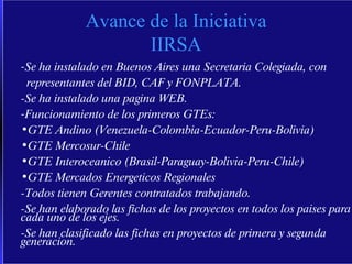 Avance de la Iniciativa IIRSA Se ha instalado en Buenos Aires una Secretaria Colegiada, con representantes del BID, CAF y FONPLATA. -Se ha instalado una pagina WEB. Funcionamiento de los primeros GTEs: GTE Andino (Venezuela-Colombia-Ecuador-Peru-Bolivia) GTE Mercosur-Chile GTE Interoceanico (Brasil-Paraguay-Bolivia-Peru-Chile) GTE Mercados Energeticos Regionales -Todos tienen Gerentes contratados trabajando. -Se han elaborado las fichas de los proyectos en todos los paises para cada uno de los ejes. -Se han clasificado las fichas en proyectos de primera y segunda generacion. 