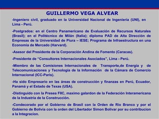 GUILLERMO VEGA ALVEAR -Ingeniero civil, graduado en la Universidad Nacional de Ingeniería (UNI), en  Lima - Perú. -Postgrados: en el Centro Panamericano de Evaluación de Recursos Naturales (Brasil); en el Politécnico de Milán (Italia); diploma PAD de Alta Dirección de Empresas de la Universidad de Piura – IESE; Programa de Infraestructura en una Economia de Mercado (Harvard). -Asesor del Presidente de la Corporación Andina de Fomento (Caracas). -Presidente de “Consultores Internacionales Asociados”, Lima - Perú. -Miembro de las Comisiones Internacionales de  Transporte,de Energía y  de Telecomunicaciones y Tecnología de la Información  de la Cámara de Comercio Internacional (ICC-Paris). -Ha sido Empresario en las áreas de construcción y finanzas en Perú, Ecuador, Panamá y el Estado de Texas (USA). -Distinguido con la Presea FIIC, maximo galardon de la Federación Interamericana de la Industria de la Construcción. -Condecorado por el Gobierno de Brasil con la Orden de Rio Branco y por el Gobierno de Bolivia con la orden del Libertador Simon Bolivar por su contribucion a la Integracion. 