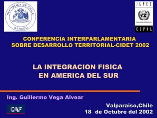 Valparaiso,Chile 18  de Octubre del 2002 Ing. Guillermo Vega Alvear LA INTEGRACION FISICA  EN AMERICA DEL SUR CONFERENCIA INTERPARLAMENTARIA SOBRE DESARROLLO TERRITORIAL-CIDET 2002 