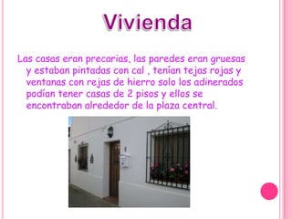 ViviendaLas casas eran precarias, las paredes eran gruesas y estaban pintadas con cal , tenían tejas rojas y ventanas con rejas de hierro solo los adinerados podían tener casas de 2 pisos y ellos se encontraban alrededor de la plaza central.  