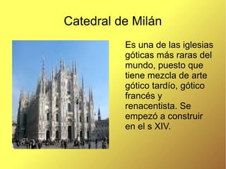 Catedral de Milán
Es una de las iglesias
góticas más raras del
mundo, puesto que
tiene mezcla de arte
gótico tardío, gótico
francés y
renacentista. Se
empezó a construir
en el s XIV.
 