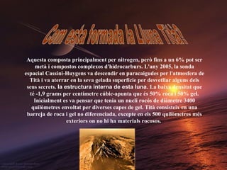 Com esta formada la Lluna Tità? Aquesta composta principalment per nitrogen, però fins a un 6% pot ser metà i compostos complexos d'hidrocarburs. L'any 2005, la sonda espacial Cassini-Huygens va descendir en paracaigudes per l'atmosfera de Tità i va aterrar en la seva gelada superfície per desvetllar alguns dels seus secrets.   la estructura interna de esta luna.   La baixa densitat que té -1,9 grams per centímetre cúbic-apunta que és 50% roca i 50% gel. Inicialment es va pensar que tenia un nucli rocós de diàmetre 3400 quilòmetres envoltat per diverses capes de gel. Tità consisteix en una barreja de roca i gel no diferenciada, excepte en els 500 quilòmetres més exteriors on no hi ha materials rocosos.   