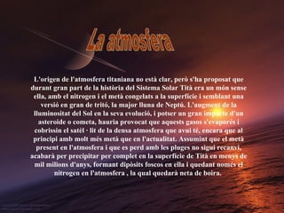 La atmosfera L'origen de l'atmosfera titaniana no està clar, però s'ha proposat que durant gran part de la història del Sistema Solar Tità era un món sense ella, amb el nitrogen i el metà congelats a la superfície i semblant una versió en gran de tritó, la major lluna de Neptú. L'augment de la lluminositat del Sol en la seva evolució, i potser un gran impacte d'un asteroide o cometa, hauria provocat que aquests gasos s'evaporés i cobrissin el satèl · lit de la densa atmosfera que avui té, encara que al principi amb molt més metà que en l'actualitat. Assumint que el metà present en l'atmosfera i que es perd amb les pluges no sigui recanvi, acabarà per precipitar per complet en la superfície de Tità en menys de mil milions d'anys, formant dipòsits foscos en ella i quedant només el nitrogen en l'atmosfera , la qual quedarà neta de boira.   