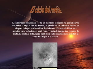 L'exploració detallada de Tità en missions espacials va començar fa un parell d'anys i, des de llavors, la presència de brillants núvols en els pols i el que semblen llits fluvials secs. Els núvols i llits secs podrien estar relacionats amb l'ocurrència de tempestes gegants de metà. El metà, a Tità, seria part d'un cicle possiblement similar al cicle de l'aigua a la Terra.   El ciclo del metà 