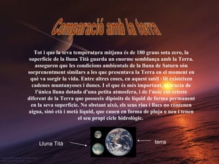 Comparació amb la terra Tot i que la seva temperatura mitjana és de 180 graus sota zero, la superfície de la lluna Tità guarda un enorme semblança amb la Terra. asseguren que les condicions ambientals de la lluna de Saturn són sorprenentment similars a les que presentava la Terra en el moment en què va sorgir la vida. Entre altres coses, en aquest satèl · lit existeixen cadenes muntanyoses i dunes. I el que és més important, es tracta de l'única lluna dotada d'una petita atmosfera, i de l'únic cos celeste diferent de la Terra que posseeix dipòsits de líquid de forma permanent en la seva superfície. No obstant això, els seus rius i llacs no contenen aigua, sinó età i metà líquid, que cauen en forma de pluja o neu i tenen el seu propi cicle hidrològic.   terra Lluna Tità 