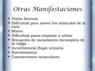 Otras Manifestaciones Visión borrosa  Dificultad para mover los músculos de la cara  Mareo  Dificultad parea empezar a orinar  Sensación de vaciamiento incompleto de la vejiga  Incontinencia (fuga) urinaria  Estreñimiento  Contracciones musculares  