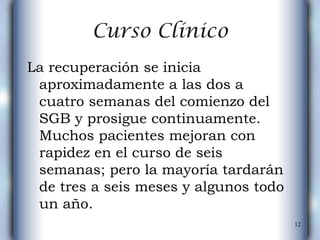 Curso Clínico La recuperación se inicia aproximadamente a las dos a cuatro semanas del comienzo del SGB y prosigue continuamente. Muchos pacientes mejoran con rapidez en el curso de seis semanas; pero la mayoría tardarán de tres a seis meses y algunos todo un año.  