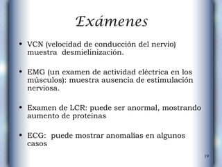 Exámenes VCN (velocidad de conducción del nervio) muestra  desmielinización. EMG (un examen de actividad eléctrica en los músculos): muestra ausencia de estimulación nerviosa.  Examen de LCR:   puede ser anormal, mostrando aumento de proteínas ECG:  puede mostrar anomalías en algunos casos  