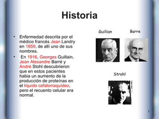 Historia Enfermedad descrita por el médico francés  Jean  Landry  en  1859 , de allí uno de sus nombres. En  1916 ,  Georges   Guillain ,  Jean  Alexandre   Barré  y  André   Stohl  descubrieron que en estos pacientes habia un aumento de la producción de proteínas en el  líquido cefalorraquídeo , pero el recuento celular era normal. Guillian Strohl Barre 