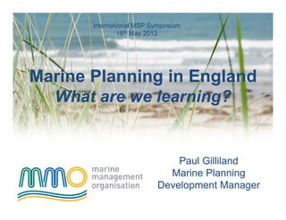 International MSP Symposium
                16th May 2012




Marine Planning in England
  What are we learning?


                              Paul Gilliland
                            Marine Planning
                          Development Manager
 