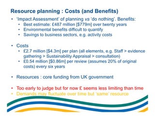 Resource planning : Costs (and Benefits)
• ‘Impact Assessment’ of planning vs ‘do nothing’. Benefits:
   • Best estimate: £487 million [$779m] over twenty years
   • Environmental benefits difficult to quantify
   • Savings to business sectors, e.g. activity costs

• Costs
   • £2.7 million [$4.3m] per plan (all elements, e.g. Staff > evidence
     gathering > Sustainability Appraisal > consultation)
   • £0.54 million [$0.86m] per review (assumes 20% of original
     costs) every six years

• Resources : core funding from UK government

• Too early to judge but for now £ seems less limiting than time
• Demands may fluctuate over time but ‘same’ resource
 