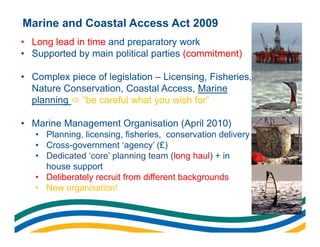 Marine and Coastal Access Act 2009
• Long lead in time and preparatory work
• Supported by main political parties (commitment)

• Complex piece of legislation – Licensing, Fisheries,
  Nature Conservation, Coastal Access, Marine
  planning  “be careful what you wish for”

• Marine Management Organisation (April 2010)
   • Planning, licensing, fisheries, conservation delivery
   • Cross-government ‘agency’ (£)
   • Dedicated ‘core’ planning team (long haul) + in
     house support
   • Deliberately recruit from different backgrounds
   • New organisation!
 