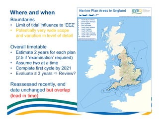 Where and when
Boundaries
• Limit of tidal influence to ‘EEZ’
• Potentially very wide scope
  and variation in level of detail

Overall timetable
• Estimate 2 years for each plan
  (2.5 if ‘examination’ required)
• Assume two at a time
• Complete first cycle by 2021
• Evaluate ≤ 3 years  Review?

Reassessed recently, end
date unchanged but overlap
(lead in time)
 