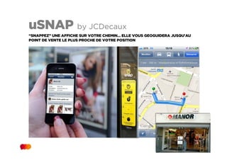uSNAP by JCDecaux
“SNAPPEZ” UNE AFFICHE SUR VOTRE CHEMIN… ELLE VOUS GEOGUIDERA JUSQU'AU
POINT DE VENTE LE PLUS PROCHE DE VOTRE POSITION
 