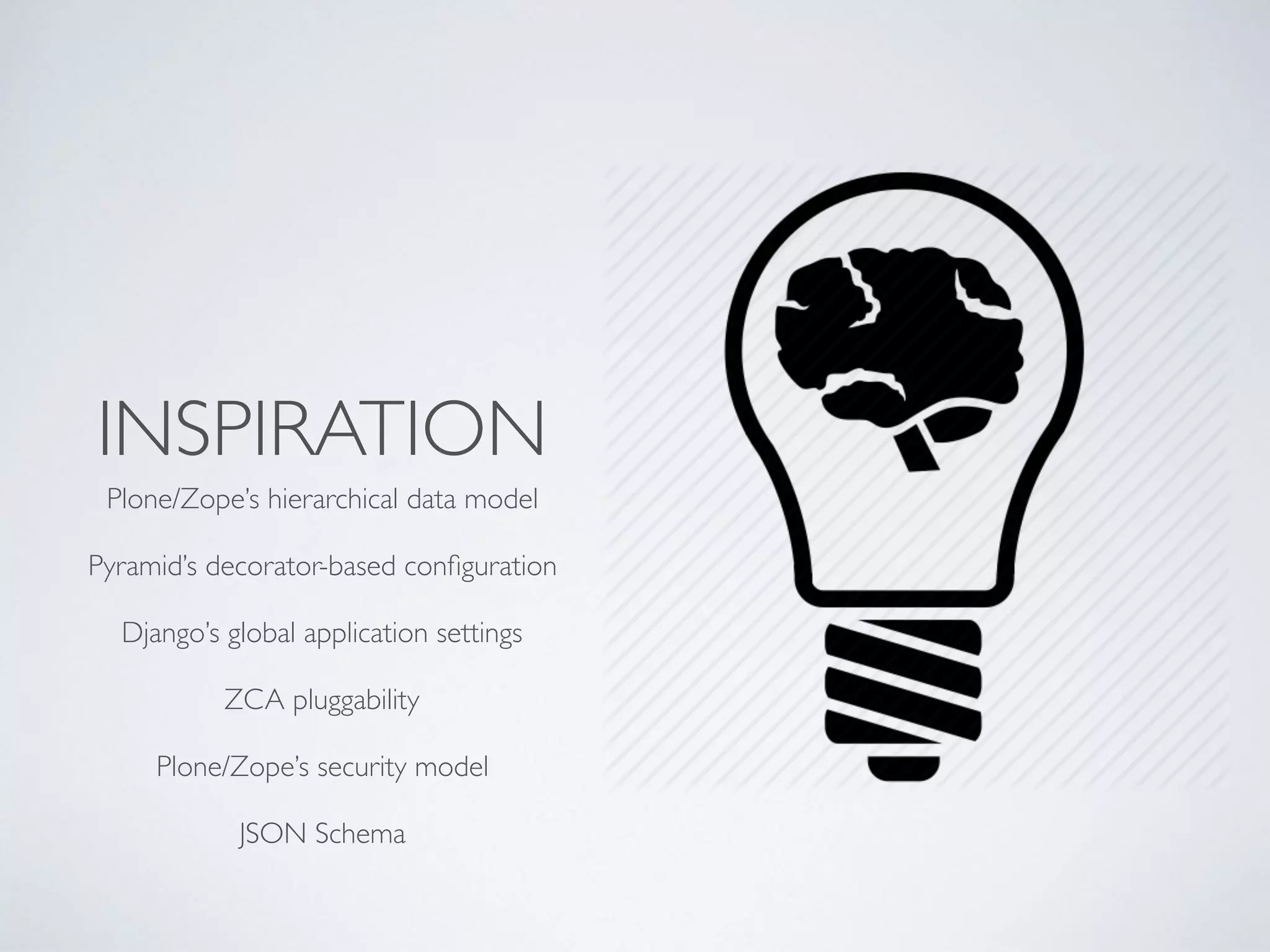 INSPIRATION
Plone/Zope’s hierarchical data model
Pyramid’s decorator-based conﬁguration
Django’s global application settings
ZCA pluggability
Plone/Zope’s security model
JSON Schema
 