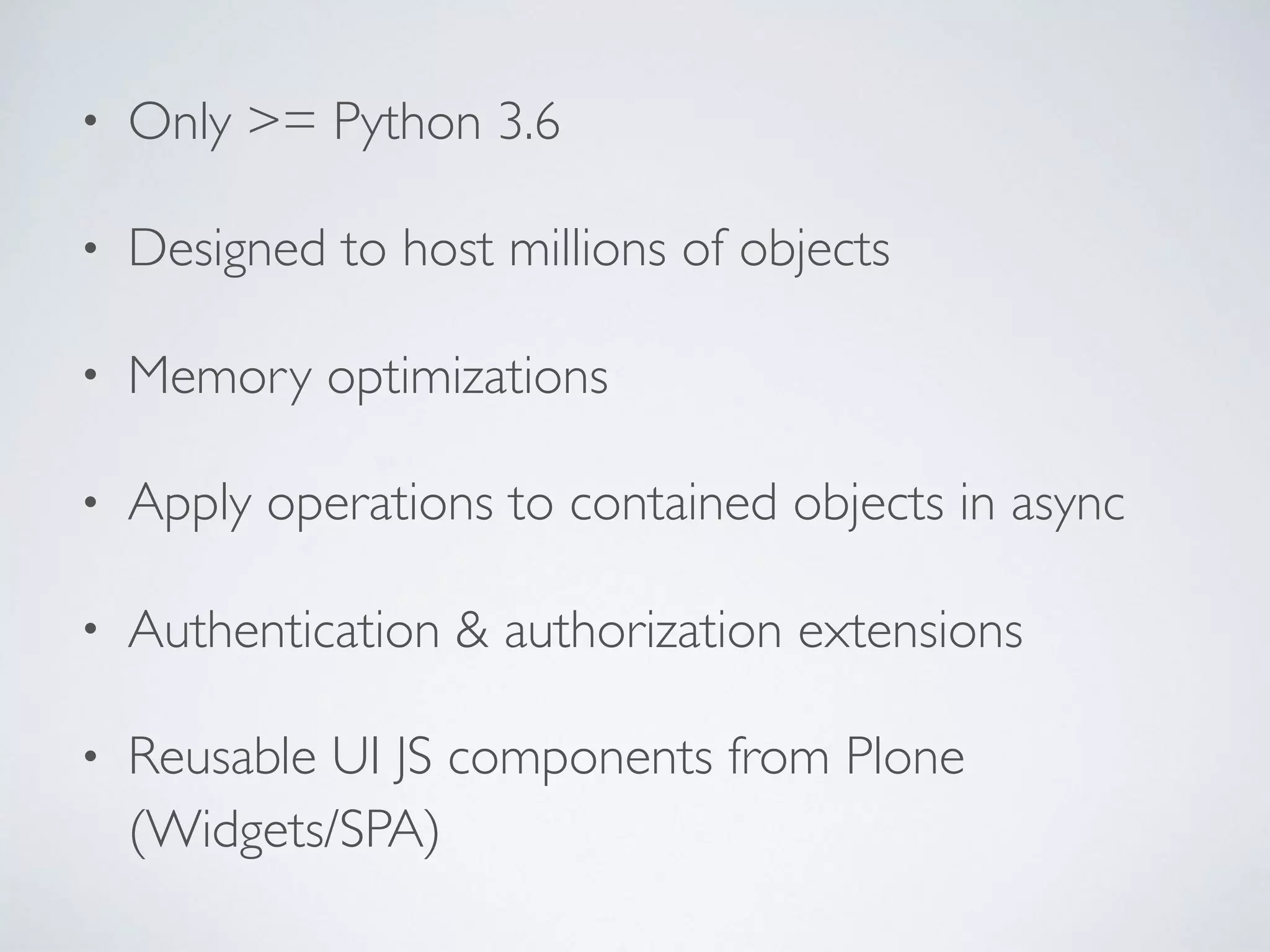 • Only >= Python 3.6
• Designed to host millions of objects
• Memory optimizations
• Apply operations to contained objects in async
• Authentication & authorization extensions
• Reusable UI JS components from Plone
(Widgets/SPA)
 