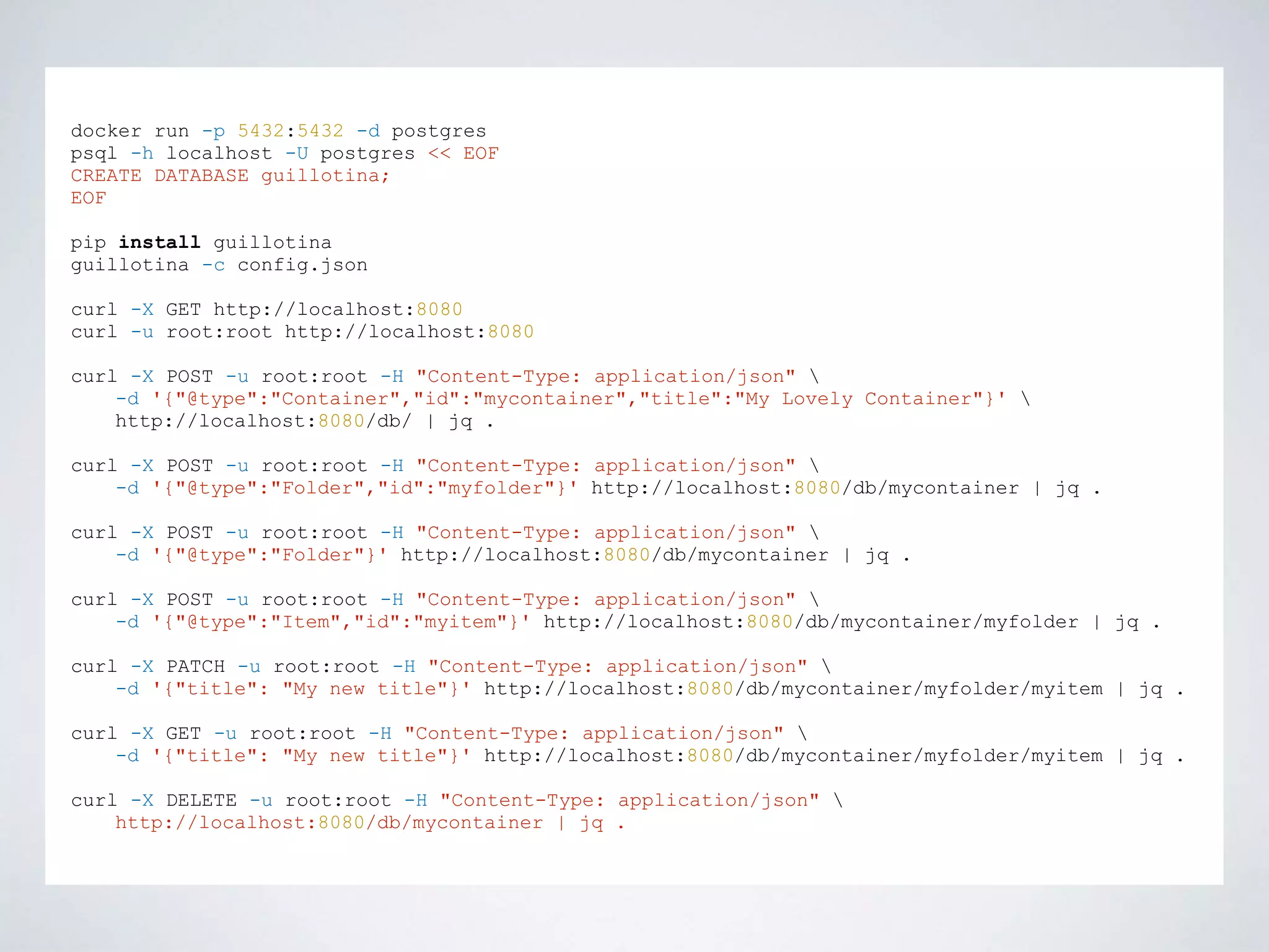 docker run -p 5432:5432 -d postgres
psql -h localhost -U postgres << EOF
CREATE DATABASE guillotina;
EOF
pip install guillotina
guillotina -c config.json
curl -X GET http://localhost:8080
curl -u root:root http://localhost:8080
curl -X POST -u root:root -H "Content-Type: application/json" 
-d '{"@type":"Container","id":"mycontainer","title":"My Lovely Container"}' 
http://localhost:8080/db/ | jq .
curl -X POST -u root:root -H "Content-Type: application/json" 
-d '{"@type":"Folder","id":"myfolder"}' http://localhost:8080/db/mycontainer | jq .
curl -X POST -u root:root -H "Content-Type: application/json" 
-d '{"@type":"Folder"}' http://localhost:8080/db/mycontainer | jq .
curl -X POST -u root:root -H "Content-Type: application/json" 
-d '{"@type":"Item","id":"myitem"}' http://localhost:8080/db/mycontainer/myfolder | jq .
curl -X PATCH -u root:root -H "Content-Type: application/json" 
-d '{"title": "My new title"}' http://localhost:8080/db/mycontainer/myfolder/myitem | jq .
curl -X GET -u root:root -H "Content-Type: application/json" 
-d '{"title": "My new title"}' http://localhost:8080/db/mycontainer/myfolder/myitem | jq .
curl -X DELETE -u root:root -H "Content-Type: application/json" 
http://localhost:8080/db/mycontainer | jq .
 