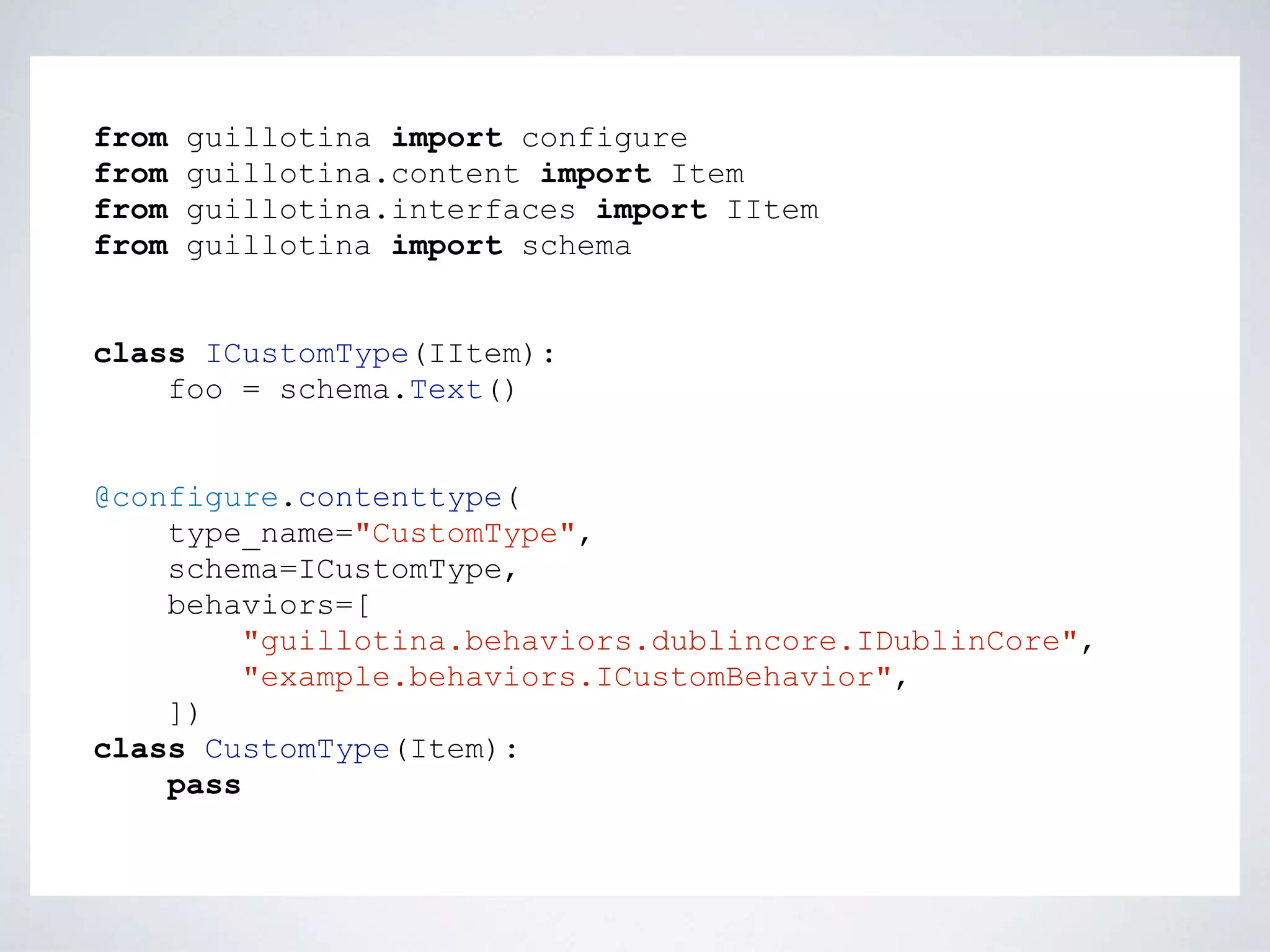 from guillotina import configure
from guillotina.content import Item
from guillotina.interfaces import IItem
from guillotina import schema
class ICustomType(IItem):
foo = schema.Text()
@configure.contenttype(
type_name="CustomType",
schema=ICustomType,
behaviors=[
"guillotina.behaviors.dublincore.IDublinCore",
"example.behaviors.ICustomBehavior",
])
class CustomType(Item):
pass
 