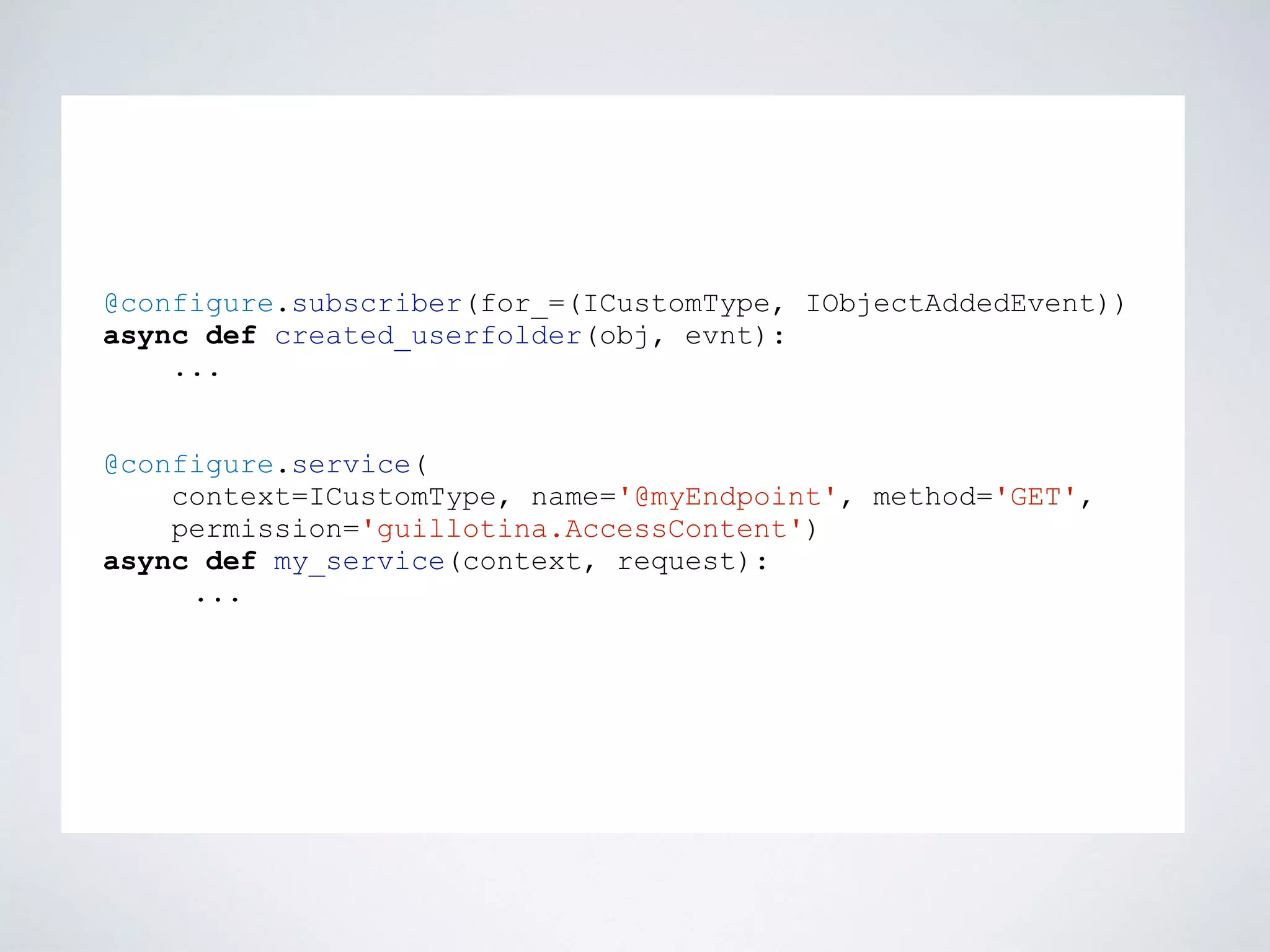@configure.subscriber(for_=(ICustomType, IObjectAddedEvent))
async def created_userfolder(obj, evnt):
...
@configure.service(
context=ICustomType, name='@myEndpoint', method='GET',
permission='guillotina.AccessContent')
async def my_service(context, request):
...
 
