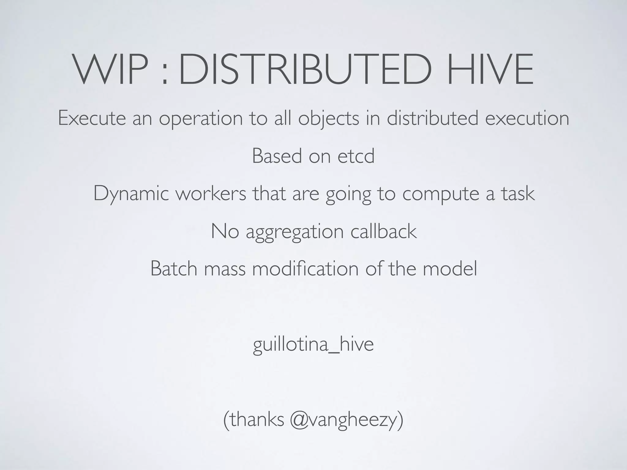 WIP : DISTRIBUTED HIVE
Execute an operation to all objects in distributed execution
Based on etcd
Dynamic workers that are going to compute a task
No aggregation callback
Batch mass modiﬁcation of the model
guillotina_hive
(thanks @vangheezy)
 