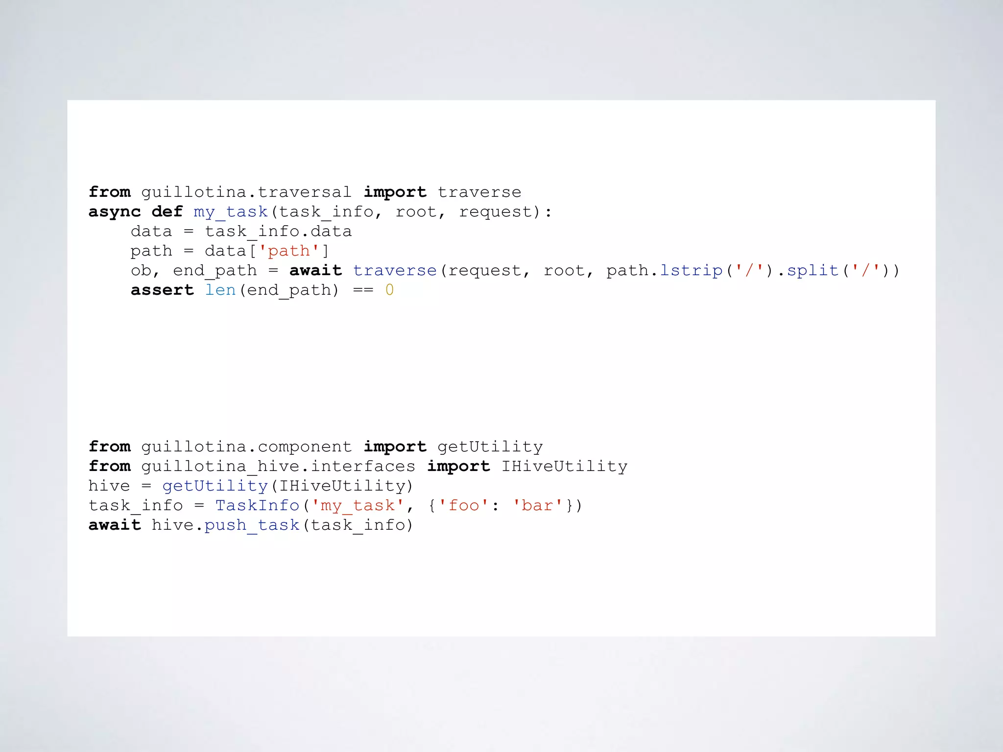 from guillotina.traversal import traverse
async def my_task(task_info, root, request):
data = task_info.data
path = data['path']
ob, end_path = await traverse(request, root, path.lstrip('/').split('/'))
assert len(end_path) == 0
from guillotina.component import getUtility
from guillotina_hive.interfaces import IHiveUtility
hive = getUtility(IHiveUtility)
task_info = TaskInfo('my_task', {'foo': 'bar'})
await hive.push_task(task_info)
 