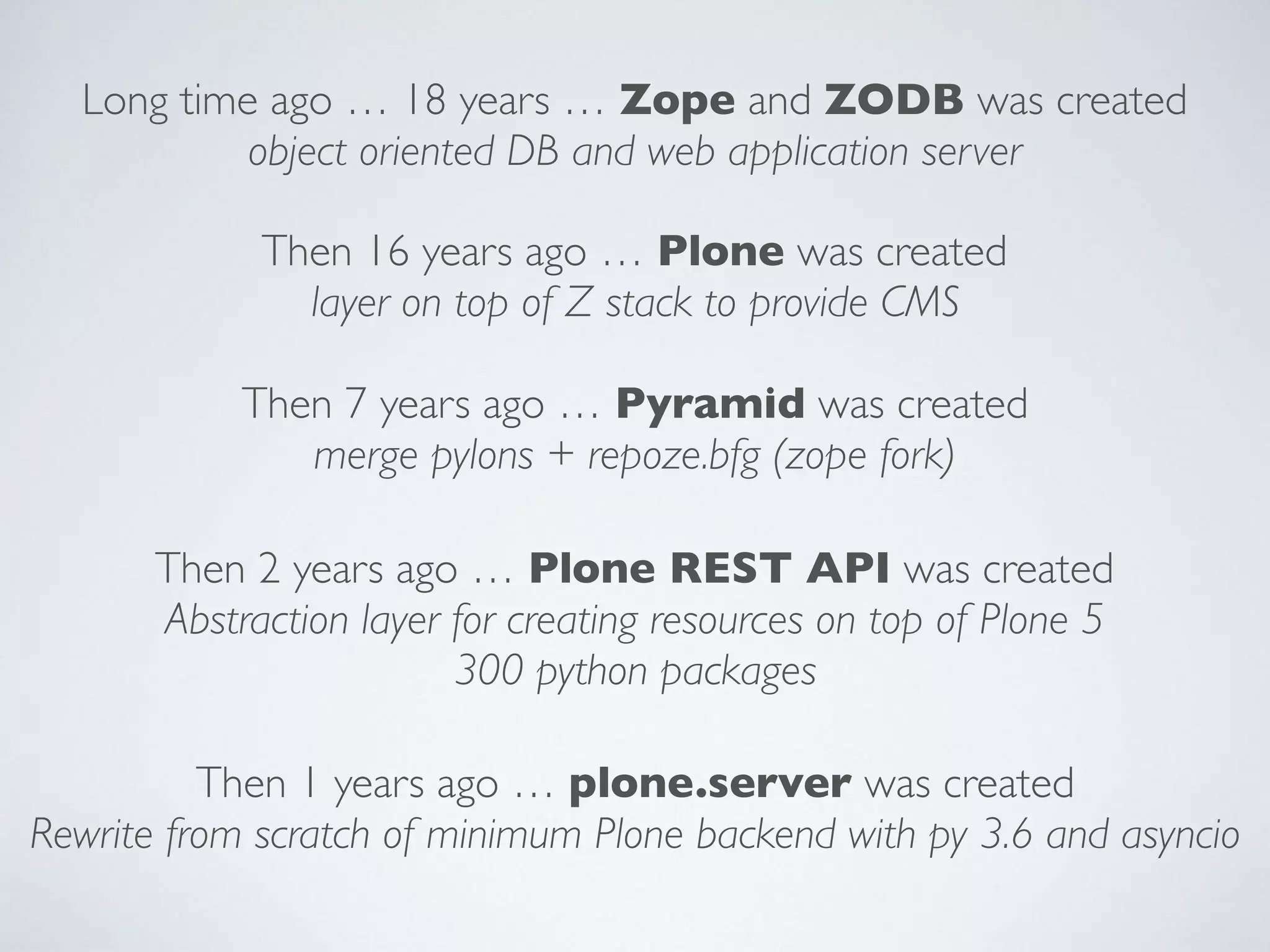 Long time ago … 18 years … Zope and ZODB was created
object oriented DB and web application server
Then 16 years ago … Plone was created
layer on top of Z stack to provide CMS
Then 7 years ago … Pyramid was created
merge pylons + repoze.bfg (zope fork)
Then 2 years ago … Plone REST API was created
Abstraction layer for creating resources on top of Plone 5
300 python packages
Then 1 years ago … plone.server was created
Rewrite from scratch of minimum Plone backend with py 3.6 and asyncio
 