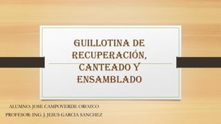 GUILLOTINA DE
                         RECUPERACIÓN,
                          CANTEADO Y
                          ENSAMBLADO

 ALUMNO: JOSE CAMPOVERDE OROZCO
PROFESOR: ING. J. JESUS GARCIA SANCHEZ
 