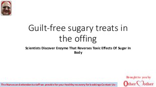 Guilt-free sugary treats in
the offing
Scientists Discover Enzyme That Reverses Toxic Effects Of Sugar In
Body
Brought to you by
The Nurses and attendants staff we provide for your healthy recovery for bookings Contact Us:-
 