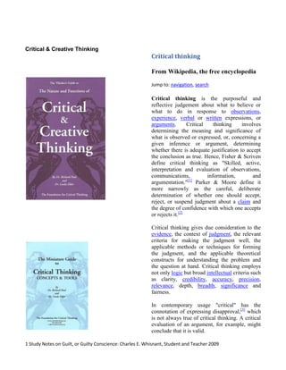 Critical & Creative Thinking  Critical thinking From Wikipedia, the free encyclopedia Jump to: navigation, search Critical thinking is the purposeful and reflective judgement about what to believe or what to do in response to observations, experience, verbal or written expressions, or arguments. Critical thinking involves determining the meaning and significance of what is observed or expressed, or, concerning a given inference or argument, determining whether there is adequate justification to accept the conclusion as true. Hence, Fisher & Scriven define critical thinking as 
Skilled, active, interpretation and evaluation of observations, communications, information, and argumentation.
[1] Parker & Moore define it more narrowly as the careful, deliberate determination of whether one should accept, reject, or suspend judgment about a claim and the degree of confidence with which one accepts or rejects it.[2] Critical thinking gives due consideration to the evidence, the context of judgment, the relevant criteria for making the judgment well, the applicable methods or techniques for forming the judgment, and the applicable theoretical constructs for understanding the problem and the question at hand. Critical thinking employs not only logic but broad intellectual criteria such as clarity, credibility, accuracy, precision, relevance, depth, breadth, significance and fairness. In contemporary usage 
critical
 has the connotation of expressing disapproval,[3] which is not always true of critical thinking. A critical evaluation of an argument, for example, might conclude that it is valid. Overview Thinking is often casual and informal, whereas critical thinking deliberately evaluates the quality of thinking. In a seminal study on critical thinking and education in 1941, Edward Glaser writes that the ability to think critically involves three things:[4] An attitude of being disposed (state of mind regarding something) to consider in a thoughtful way the problems and subjects that come within the range of one's experiences, Knowledge of the methods of logical inquiry and reasoning, Some skill in applying those methods. Critical thinking calls for a persistent effort to examine any belief or supposed form of knowledge in the light of the evidence that supports it and the further conclusions to which it tends. It also generally requires ability to recognize problems, to find workable means for meeting those problems, to gather and marshal pertinent(relevant) information, to recognize unstated assumptions and values, to comprehend and use language with accuracy, clarity, and discrimination, to interpret data, to appraise evidence and evaluate arguments, to recognize the existence (or non-existence) of logical relationships between propositions, to draw warranted conclusions and generalizations, to put to test the conclusions and generalizations at which one arrives, to reconstruct one's patterns of beliefs on the basis of wider experience, and to render accurate judgments about specific things and qualities in everyday life. Critical thinking can occur whenever one judges, decides, or solves a problem; in general, whenever one must figure out what to believe or what to do, and do so in a reasonable and reflective way. Reading, writing, speaking, and listening can all be done critically or uncritically. Critical thinking is crucial to becoming a close reader and a substantive writer. Expressed most generally, critical thinking is “a way of taking up the problems of life.”[5] Irrespective of the sphere of thought, “a well cultivated critical thinker
: raises vital questions and problems, formulating them clearly and precisely; gathers and assesses relevant information, using abstract ideas to interpret it effectively comes to well-reasoned conclusions and solutions, testing them against relevant criteria and standards; thinks open-mindedly within alternative systems of thought, recognizing and assessing, as need be, their assumptions, implications, and practical consequences; and communicates effectively with others in figuring out solutions to complex problems; without being unduly influenced by others thinking on the topic. Critical thinking is an important element of all professional fields and academic disciplines (by referencing their respective sets of permissible questions, evidence sources, criteria, etc.). Within the framework of scientific skepticism, the process of critical thinking involves the careful acquisition and interpretation of information and use of it to reach a well-justified conclusion. The concepts and principles of critical thinking can be applied to any context or case but only by reflecting upon the nature of that application. Critical thinking forms, therefore, a system of related, and overlapping, modes of thought such as anthropological thinking, sociological thinking, historical thinking, political thinking, psychological thinking, philosophical thinking, mathematical thinking, chemical thinking, biological thinking, ecological thinking, legal thinking, ethical thinking, musical thinking, thinking like a painter, sculptor, engineer, business person, etc. In other words, though critical thinking principles are universal, their application to disciplines requires a process of reflective contextualization. Critical thinking is important, because it enables one to analyze, evaluate, explain, and restructure our thinking, decreasing thereby the risk of adopting, acting on, or thinking with, a false belief. However, even with knowledge of the methods of logical inquiry and reasoning, mistakes can happen due to a thinker's inability to apply the methods or because of character traits such as egocentrism. Critical thinking includes identification of prejudice, bias, propaganda, self-deception, distortion, misinformation, etc. Given research in cognitive psychology, some educators believe that schools should focus on teaching their students critical thinking skills and cultivating intellectual traits.  GUILT I. Some Biblical words for guilt. A. Hebrew word asham - 
offense, guilt
         Prov. 30:10 - 
slave...curse you and become guilty
         Jere. 51:5 - 
Israel and Judah...their land is full of guilt
         Hosea 5:15 - 
..until they acknowledge their guilt and seek My face
     B. Hebrew word avon - 
iniquity, guilt
         Job 33:9 - 
I am innocent and there is no guilt in me
         Ps. 32:5 - 
Thou did forgive the guilt of my sin
     C. Greek word enochos - 
liable, culpable, guilty
         Matt. 5:22 - 
guilty before the court
         Mk. 3:29 - 
guilty of an eternal sin
         I Cor. 11:27 - 
guilty of the body and the blood of the Lord
         James 2:10 - 
keep whole law, stumble in one point...guilty of all
     D. Greek word aitios - 
responsibility, guilt
         Lk. 23:4,14,22; Jn. 18:38; 19:4,6 - 
I find no guilt in Him
 II. Kinds of guilt.     A. Objective guilt, legal guilt - caught in trespass of law.         1. Theological guilt - trespass of God's law or character             Rom. 3:23 - 
all have sinned and fall short of glory of God
             James 2:10 - 
stumble in one point, guilty of all
         2. Sociological guilt - trespass of law of land, or civil law             I Peter 2:13 - 
submit yourselves for the Lord's sake to every human institution
     B. Subjective guilt, psychological guilt - trespass of established attitudes.         1. Bible does not directly address issue of psychological guilt.         2. Allusion to guilty conscience -              Rom. 2:15 - 
Law written in their hearts, their conscience bearing witness, and their                  thoughts alternately accusing or else defending them
         3. Legitimacy of guilt feelings             a. Genuine guilt feelings - established attitude consistent with God's attitude.             b. False guilt feelings - established attitude not consistent with God's attitude.                  (1) Sigmund Freud - 
To feel guilty is not to be guilty.
                 (2) Attitudes of 
weak
 brothers - Rom. 14; I Cor. 10             c. Whatever is not of faith is sin - Rom. 14:23 III. Consequences of guilt.     A. Theological guilt         1. Penalty -              Rom. 5:12 - 
sin entered the world, and death through sin
             Rom. 5:15 - 
by the transgression of the one the many died
             Rom. 6:23 - 
wages of sin is death
         2. Condemnation             Rom. 5:16 - judgment arose from transgression resulting in condemnation.             Rom. 5:18 - 
through one transgression there resulted condemnation to all men
     B. Sociological guilt         1. Penalty         2. Condemnation     C. Subjective guilt - both genuine and false         1. Nervous         2. Depressed          3. Defensive         4. Suspicious         5. Sleeplessness, insomnia         6. Fear, panic attacks         7. Escapism, flight         8. Insecurity         9. Judgmentalism       10. Lack of concentration       11. Shallow friendships       12. Blame others       13. Self-contempt, self-denigration, self-condemnation       14. Addictions, self-destructive behavior       15. Works and performance IV. Solution to guilt    A. Theological guilt         1. Payment of penalty by Jesus Christ             a. Bought with a price - I Cor. 6:20;            7:23         2. Christ took our condemnation             a. No condemnation - Rom. 8:1         3. Christians are acquitted and declared 
right with God
; justification by faith         4. Provision of God's grace for righteousness    B. Sociological guilt         1. Must face consequences of our choices         2. Pay the penalty imposed         3. Stand condemned         4. Provision of God's grace for righteousness     C. Subjective guilt         1. Inadequate solutions             a. Minimize - 
It's nothing.
 
Only an illusion
             b. Rationalize - 
Everybody's doing it
             c. Compromise - 
lower your standards
             d. Criticize - 
blame others
             e. Chastize - 
whip yourself
 - masochism             f. Apologize - confessionalism - 
I'm so sorry
          2. Christian solutions             a. Confess your sin - I John 1:9             b. Accept God's forgiveness             c. Live by faith - our receptivity of His activity - Col. 2:6             d. Develop God's attitude by renewing of the mind - Rom. 12:2 Baker's Evangelical Dictionaryof Biblical Theology Guilt Definition. The meaning usually given to the word 
guilt
 in Christian circles today bears little relation to the biblical meaning. Recent Christian interest in the subject focuses on its psychological dimension, analyzing the causes (and cures) of the sense of guilt, which is deep-seated in all of us and paralyzes the lives of some. It would seem to be easy to distinguish between this subjective sense of debt, which may be fed by groundless fears, and the objective guilt of sinners before God, with which the Bible is concerned. The distinction is valid but there is more overlap than first appears. The Bible is alive to the psychological effects of guilt, as can be seen, for instance, in characters like Jephthah and David: Jephthah in his horrifying violence against fellow Israelites after his daughter's death, and David in his supine attitude toward the sins of his sons. A deep feeling of guilt, even if caused by oppressive parenting, can yet have a positive effect in deepening our appreciation of our failures before God and the debt of obedience that we owe. The Old Testament has a semitechnical term foundational for the biblical concept of guilt, and which teaches us that guilt is fundamentally a relational idea. Guilt and Guilt Offering in the Old Testament.  The Hebrew noun asam [v'a] means both 
guilt
 (e.g., Jer 51:5) and 
guilt offering
 (the term used in Lev 5:14-19; 7:1-10, etc.). The difference between 
guilt
 and 
sin
 is important here. Whereas the words for 
sin
 focus on its quality as an act or as personal failure, asam [v'a] points to the breach in relationships that sin causes, and in particular to the indebtedness that results. When Isaac tries to pass off Rebekah as his sister, Abimelech accuses him of nearly bringing asam [v'a] upon him (Gen 26:10)—the kind of asam [v'a] he had already incurred with Abraham, when he had to make expensive amends for taking Sarah into his household (Gen 20:14-16), even though God prevented him from actually committing sin (Gen 20:6). The legislation in Leviticus 5:14-6:7 and Numbers 5:5-10 makes this special quality of asam [v'a] clear. When someone incurs 
guilt
 toward a neighbor, full restitution must be made, plus an extra fifth. And then, in addition, a 
guilt offering
 must be made to the Lord, because when we sin against others and incur 
indebtedness
 to them, we violate the order that God prescribes for his world and his people, and have thus incurred a debt toward him also. So an asam [v'a] is a debt for which we must make amends. The Old Testament points to a coming figure whose life will be an asam [v'a] for others (Isa 53:10). Liability and Forgiveness in the New Testament.  The New Testament has no word equivalent to asam [v'a], but this idea of indebtedness is clearly still crucial. Sins are called 
debts
 in the Matthean version of the Lord's Prayer (6:12, 14). But the idea of making restitution has vanished: the debts that others owe us must simply be written off. And this is modeled on God's action toward us: we must forgive, as he forgives us. The lost son returns to his father with an asam [v'a] in his hands—his readiness to make amends by being a servant rather than a son (Luke 15:18-19). But he is accepted unconditionally. In the parable of the unmerciful servant Jesus shows that we owe God an enormous debt, far greater than we could possibly repay (Matt 18:21-35). By the smallest words of hostility we make ourselves 
liable for
 the fires of hell (Matt 5:21-22), a debt we can never pay and remain alive (cf. Matt 5:26; James 2:10). The New Testament has no need for a word equivalent to asam [v'a] because we do not need to pay. The Son of Man gives his life as a 
ransom for many
 (Mark 10:45), paying our indebtedness for us.  Stephen Motyer What does the Bible say about having a guilty conscience? The Bible does not look favorably on a guilty conscience.  A guilty conscience does not acknowledge what Jesus Christ did on the cross. When Jesus died and rose, He was the ultimate sacrifice, offering complete atonement and forgiveness for humanity for those who accept Him as their Lord and Savior.The Bible states emphatically that those who accept Jesus, and draw near to God can have their hearts purified from a guilty conscience. Hebrews 10:22 says, “Let us go right into the presence of God, with true hearts fully trusting him. For our evil consciences have been sprinkled with Christ's blood to make us clean, and our bodies have been washed with pure water.” A guilty conscience has the wrong focus. Having a guilty conscience places our eyes on ourselves and it causes us to have adverse attitudes. A man who suffers from guilt wrote: “I can attest to what it is like to have a guilty conscience and the disharmony and lack of joy guilt has brought into my life. When I suffer with a guilty conscience, I feel bad about everything. I dwell on the guilt instead of following the instructions of Philippians 4:8-9: ‘And now, dear brothers and sisters, let me say one more thing as I close this letter. Fix your thoughts on what is true and honorable and right. Think about things that are pure and lovely and admirable. Think about things that are excellent and worthy of praise. Keep putting into practice all you learned from me and heard from me and saw me doing, and the God of peace will be with you.’” Satan enjoys it when you have a guilty conscience. 1 Peter 5:8-9 says, “Be careful! Watch out for attacks from the Devil, your great enemy. He prowls around like a roaring lion, looking for some victim to devour.” It is Satan’s way of binding the soul, preventing us from accepting, recognizing, and walking in the ways of God.  A guilty conscience revolves around fear and anxiety. Instead, we can come before God, their heavenly Father and cry out to Him, and obtain mercy and grace. God’s love and ways overcome the guilty conscience and its treachery on the soul. 1 John 4:17-19 shares this: “And as we live in God, our love grows more perfect. So we will not be afraid on the day of judgment, but we can face him with confidence because we are like Christ here in this world. Such love has no fear because perfect love expels all fear. If we are afraid, it is for fear of judgment, and this shows that his love has not been perfected in us. We love each other as a result of his loving us first.” A guilty conscience brings condemnation on ourselves because our eyes are on what we do or have done and not fixated on what Jesus Christ has done for us. 1 John 1:7-10 says, “But if we are living in the light of God's presence, just as Christ is, then we have fellowship with each other, and the blood of Jesus, his Son, cleanses us from every sin. If we say we have no sin, we are only fooling ourselves and refusing to accept the truth. But if we confess our sins to him, he is faithful and just to forgive us and to cleanse us from every wrong. If we claim we have not sinned, we are calling God a liar and showing that his word has no place in our hearts.” Guilt – What is it? The dictionary defines the word 
guilt
 as a 
feeling of responsibility or remorse for some offense, crime, wrong, etc., whether real or imagined.
 Guilt is that part of the human conscience that brings us up short and convicts us for actions and thoughts. Guilt is an inherent human trait that should be seen as a gift, however, most of us do not see it as such and rather than deal with guilt, we naturally attempt to squelch it. However, guilt is that nagging voice with in us all that is like water upon a stone and is meant to bring us to a realization that there is a standard and we have fallen short, but whose standard is it? Seeing guilt in its proper light allows us to understand that it is a safety valve for the human condition.  Guilt means there is a right and wrong way for us to operate and there are standards of what is good and what is worthy of guilt. The guilt 
gene
 is something that we are born with. To illustrate this truth, just observe a small child.  Guilt – The Remedy There is a right way and a wrong way to deal with guilt. Trying to hide it, as my daughter did to that fly, does not work. Guilt is God's way of telling us that we fall short of His standard and agreeing with God's standard is the right way to free us of guilt.  What can you do when you are always feeling guilty? I can only speak from my own experience. Guilt brought me to the realization that I was a sinner (Romans 3:23). I also realized that I could not do anything about that on my own.  I would clear my mind by saying I was sorry or asking for forgiveness of those I offended, but that did not quiet the guilty feelings. Then someone told me about a cure for guilt. Someone told me that I could live without condemnation. I was told that I could bring my emotional feelings into balance by trusting in Someone else. That Someone else was the LORD Jesus Christ. It was then that I turned my life over to Him by believing in Him and accepting His gift of grace that saves me.  Now I am engaged in a relationship with Jesus that allows me to participate in a process of growing in faith. Now when guilt comes to me, I check my fellowship with God and if I have sin in my life, I confess it to God. Then I can walk in fellowship with God and the guilty feelings disappear. Having a relationship with Jesus does not make me perfect because I still sin. However, being a believer brings me truth that frees me from the condemnation of a guilty conscience that controls my emotions. Rather, I walk by His faith and He frees me from guilt. Trusting in God is the only real answer to freedom from condemnation and from being controlled by guilty feelings.  It wasn't me...honest... BIBLE STUDY BY CHARLES E. WHISNANT HOW DO WE UNDERSTAND BIBLICAL GUILT AND HOW DO WE DEAL WITH TRUE GUILT AND FALSE GUILT.  (Brief outline) There is Biblical Guilt and then there is Emotional Guilt.   There is Subjective (false) guilt and Objective (true) guilt. There is biblical guilt or Theological guilt which you cannot get rid of by subjective action. Then there is false guilt that you are not intoned to have biblically.  There is also Sociological guilt.  There is unhealthy (false) guilt and there is healthy (true) guilt.  And there  is  the Guilty Conscience.    Charles E. Whisnant 
And ye know that he was manifested to take away our sins
 (1 John 3:5).  JESUS is God's answer to the sin and guilt of mankind. And He is a fully sufficient answer! John says the atoning work of Jesus (His propitiation) is so powerful, so vast, so all-sufficient in dealing with our sins that it is 
not for ours only, but also for the sins of the whole world
 (1 John 2:2).  On the other hand, some Christians struggle with doubts about their sins forgiven. They are overwhelmed with crushing feelings about guilt for sins they have confessed repeatedly.  They fret about trivial offenses,  fear they are not Christians,  worry that their doubts have carried them beyond hope,  struggle with thinking that minor mistakenness in speech or  carnality in motives will bar them from heaven.  These problems are fear-based problems, and the fears about our salvation vary considerably in intensity.  Some Christians struggle occasionally, and others are obsessed with guilt-laden feelings. The remedy, especially for more severe problems, is seldom found simply in reading an article. Even so, the truth of God's Word is the foundation for true freedom.  Guilt is a self-judgment of wrong or wrong being.  Whereas we talk about feeling guilty, but in a different way in which the Bible talks about feeling guilty. Psalms 51.7. The Bible never says that God makes His children feel guilty!  The Bible speaks about the conscience, but not of a guilty conscience.  John 3:16-18 does mention two kinds of people on the subject of guilt: The ‘condemned’ and the ‘not condemned.’ And the Christians are those who are not condemned.  Hebrews 9:14 tells us that the blood of Christ cleanses our conscience. And 1 John 1:7-9 says that the blood of Jesus purifies us from all sin.  And then Romans 8:1 tells us “therefore, there is now no condemnation for those who are in Christ Jesus.”  SO YOU HAVE FALSE GUILT AND YOU HAVE TRUE GUILT. The OBJECTIVE (TRUE) GUILT.  In which God will judge the guilty.  And here is the fact.  You can be guilty and not even feel guilty.  I Timothy 4:2. And Hebrew 3:13 says “that we can be hardened by sin’s deceitfulness.” THE SUBJECTIVE (UNHEALTHY) GUILT.   Here you have a purely subjective i.e. it is slanted, biased, prejudiced and/or one-sided.  In other words not the result of present sin in God’s eyes.  Here the guilt is not related to facts but feelings.  Of course, you can feel guilty and not be guilty.  Here is the bummer; guilt feelings are often stronger with false guilt. And false guilt can come several ways. Breaking internal standards. Breaking other’s rules. Breaking other’s expectations. A failure to accept God’s forgiveness. Failure to forgive one’s self. Perfectionism is a cause. And the main one is the Accuser, the devil himself. True guilt is facts not feelings. Objectives not subject to opinion. And you need to deal with biblically. 2 Corinthians 7:8-10; I John 1:9; Psalms 32:5, Revelation 1:5, 16; Matthew 5:23,24, Psalms 51:13,15. (for the believer) Now false guilt is NEVER from God. False guilt can occur when one listens to other’s opinions.  It’s also how Satan blackmails us. I Peter 1:18-19. “Well I just feel guilty, because…..” Generally it’s a false kind of guilt.  A general term for the use of the word guilty. Since false guilt can get into your mind and destroy or be damaging, you need to deal with false guilt.  You have to work your way through false guilt. Because it’s contrary to God’s will.  Galatians 5:1. Just remember this as a believer: God wants you to be completely free from guilt, both true and false. A few scriptures to ponder on: Isaiah 53:7, 10, 11 2 Corinthians 5:21 Ephesians 1:4-8 Titus 1:13, 14 Hebrews 10:10, 12, 14 I Peter 1:18, 19 Overcoming Guilt, Guilty Conscienceand Self-Condemnation Guilt is defined as a feeling of responsibility or remorse for some offense, failure, mistake, crime, or wrong, whether real or imagined. It is associated with negative feelings such as shame, remorse, anguish, torment, self-condemnation, self-unforgiveness, self-judgment and in extreme cases, severe depression. Hebrews 9:13-14A Guilty Conscience In the book of Hebrews I have come across a few very interesting and instructive references to the matter of the human conscience. We think of the conscience as that invisible inner voice that affirms what we have been taught is good and condemns whatever we have been taught is evil.  The apostle Paul declared, 
I always strive to keep my conscience clean before God and man.
 (Acts 24:16) Maybe this was a great priority with the apostle because perhaps life's worst burden is a guilty conscience, the feeling that you have done something wrong and are guilty for it. I can think of nothing more painful and unpleasant than a guilty conscience.  In Hebrews 9 the writer says some thought provoking things about the conscience. In the book he explains the superiority of Jesus compared to angels and compared to Moses and the law. Jesus is superior to the OT priests and his covenant is superior to the old one and it is founded on better promises. The tabernacle in which Jesus serves is superior to the old one and his work as our high priest is far superior and more effective than that of the Levitical priests under the law of Moses. But observe in our text what he says about the conscience.  We continue our text. 9:11-14  Observe the superiority of Jesus. He went through the greater and perfect tabernacle. He went to a place not even a part of this creation. He went to heaven itself. And he entered not with the blood of bulls and goats, but with his own blood that came from a perfect and unblemished life. His sacrifice was so much greater than that of the bulls and the goats. Therefore, while those old sacrifices provided a superficial cleansing, a temporary cleansing, a cleansing of sorts, Jesus' sacrifice provides an eternal redemption and payment for sin that cleanses the inside of a man. He cleanses the conscience! Read 10:19-22...  Now here is my point. The Bible tells us that God promised a New Covenant in which he would forgive our wickedness and remember our sins no more. This is why we have the New Testament. And Jesus came to bring us this new covenant and to save us from our sins... So, according to the scriptures, our greatest need of all is to be saved from our sins, to be legally forgiven of our sins and also to be delivered from the guilty conscience that comes with sin. This is the greatest human need.  I think one could easily argue from the Bible that perhaps the very greatest emotional and psychological human need is to have a clean conscience, and to be delivered from a guilty conscience. And the older I live and the more I watch people, I think I can see in real life that this is the greatest human dilemma and everyone chooses some way to rid himself of the guilty conscience we all have.  Some people:  Deny their sin.  Excuse their sin.  Redefine sin.  Run from their sin.  Ignore their sin.  Pretend they have not sinned.  Lie about their sin.  Cover up their sin.  Justify their sin.  Blame others for their sin.  Drown their sin.  Look for ways and for people who will make them feel comfortable with their sin.  Try to pay for their sin.  Destroy their conscience.  Various forms of religion.  But there is only one way to deal with a guilty conscience. And that is Jesus' way. The Jewish religion was not sufficient to clear the conscience. Neither is the Moslem religion, or the Buddhist or the Hindu or whatever... Only Jesus can give people that which they most need emotionally, mentally, psychologically, spiritually, and physically!! Only Jesus can give a person a clean conscience.  One of my most vivid memories before I became a Christian is the memory of a guilty conscience... What a horrible burden! What a nightmare! And what a blessed cleansing and relief when I came to Jesus for the forgiveness of all my sins! And my conscience was clean! Can you remember when that happened for you? And aren't we here this morning to celebrate the fact that Jesus has given us a clean conscience? We have emotionally and psychologically and spiritually wholeness and healing because he has given us a clean conscience. And he continues to cleanse our conscience from all sin. 1 John 1:7-9. It is something to truly celebrate.  Now if you are not a Christian, then you are still in your sins, and you have yet to enjoy a clean conscience. You're gonna deal with this problem one way or another in life. The world's way or God's way. 1 Peter 3:21  Christianhomesite.com/cherryvale/text/guilty.html Overcoming Guilt, Guilty Conscienceand Self-Condemnation Guilt is defined as a feeling of responsibility or remorse for some offense, failure, mistake, crime, or wrong, whether real or imagined. It is associated with negative feelings such as shame, remorse, anguish, torment, self-condemnation, self-unforgiveness, self-judgment and in extreme cases, severe depression. Marks of self-condemnation and guilty feelings The following are marks of guilty feelings for both real and imaginary guilt. Their intensity may vary from individual to individual. Some signs may also be absent in one person while present in another. It’s merely a basic list of signs associated with feelings of guilt. It is adapted from James A. Fowler’s article on guilt, Christ in You Ministries (ChristInYou.net).          1. Nervousness          2. Depression          3. Defensiveness          4. Suspicion of others          5. Sleeplessness, insomnia          6. Fear, panic attacks          7. Escapism, flight          8. Insecurity          9. Judgmentalism        10. Lack of concentration        11. Shallow friendships        12. Blame others        13. Self-contempt, self-denigration, self-condemnation        14. Addictions, self-destructive behavior        15. Works and performance Nature of guilt and self-condemnation There are two types of guilt: genuine guilt and false or imaginary guilt. Genuine guilt arises after a real violation of one’s moral beliefs. In our case as Christians it arises after a real violation of God’s biblical tenets and principles. Imaginary guilt on the other hand, arises from imaginary or illusory violations of one’s moral beliefs. The individual actually feels guilty without committing any violation. In the secular professions this type of guilt is considered among categories of mental illness and is also classified as an anxiety disorder. From our Christian perspective they are aspects of a wounded spirit. It is rare to come across committed Christians suffering from imaginary guilt. A rare or once in a lifetime experience is no cause for alarm. Certain experiences in life can cause our emotions to go astray. An example of a rare experience of an imaginary guilt is one I once faced. It lasted about four months. It was way before the Lord revealed principles being shared in this book. I began feeling guilty of wrong decisions a dear person made. The wrong decisions brought more trouble to the individual and for some reason I felt it was my fault. It was so agonizing carrying the blame. My friends were puzzled by this. No matter what they said it made little sense. Some experiences the Lord allows us to go through their entire process before receiving deliverance. “When you pass through the waters, I will be with you; and when you pass through the rivers, they will not sweep over you. When you walk through the fire, you will not be burned; the flames will not set you ablaze,” Isaiah 43:2. How did I receive deliverance? Through prayer. I used to constantly bring the matters I felt responsible for before the Lord. Eventually he answered saying I was not responsible for the actions of another individual. And even if I was one prayer was enough to clear me from the debt and receive his forgiveness. It didn’t come from an actual voice of God. If you’re waiting to hear an audible voice from God it’d really be helpful if you read my book titled, Hearing the Voice of God and Fulfilling God's Purpose for Your Life. He speaks or relates to us in different ways and at different times. God spoke to me in a way that I got the truth on the matter and received freedom by knowing the truth. All the guilt, anguish, torment, self-condemnation vanished. The purpose of guilt from our conscience Genuine guilt or true guilt is healthy to a certain level. Genuine guilt is the emotional voice response from our conscience that enables us to stay or get back to behaving in a manner consistent with our beliefs and values. When we think or attempt to say or to do something contrary to our conscience a sense of guilt wells up in us condemning us and insisting to do or say the right thing. The Holy Spirit uses the conscience to convict us if we attempt to stray or end up straying from God’s word.  Most people have a working conscience. This is the case even for non-Christians. It’s just that unbelievers do not have the extra backing of the Holy Spirit to convict their conscience if they attempt to stray or end up straying from what’s right.  Some people do not have a healthy conscience. The bible speaks of people “whose consciences have been seared as with a hot iron,” 1 Timothy 4: 2. A person with a seared conscience or burnt conscience does not feel guilty for doing wrong. He cares little about other people’s interests and primarily only thinks about his interests. The conscience becomes seared when inner convictions of right and wrong are rejected on a constant basis that an individual blunts the conscience. It becomes dull or deadened. The conscience grows weaker and more silent in the individual. It becomes ineffectual. The person ends up experiencing little to no guilt for any wrong thoughts, words or actions. Many things can potentially harm the conscience. Chief among them is the love of money. A person may love money and its temporal rewards so much that he/she is willing to compromise even his basic human values to attain it.  Cause of unhealthy or unscriptural guilt and how to overcome it 1. Cause of unhealthy or unscriptural guilt is the EGO: Easing God Out 2. Overcoming unscriptural guilt by easing God’s perspective in Thus the conscience helps us to realize genuine guilt. We have also seen how important and healthy experiencing genuine guilt is. Beyond the healthy level of genuine guilt is the unhealthy level. This is where an individual feels constantly guilty over past wrongs, failures and sins. Some refer to individuals nursing guilt and self-condemnation over past flaws as having an overactive conscience. An overactive conscience is the opposite of a seared conscience. A seared conscience is a dead conscience whereas an overactive conscience is excessively diligent. It is picky, unforgiving, naggy, hard to please and constantly brings up the bad past to torment the person. Doesn’t this sound like demonic influence? How does a believer end up succumbing to such demonic influence bringing such torment? Unbelievers may have less protection since their sins have not yet been taken by Christ. A believer on the other has redemption through Christ. Why still playing the record of the bad past that’s been erased in heaven? The main answer lies in the word ego. Ego from its basic academic definition means the self, me, I, or will part of each one of us.  You’ll see shortly why we need to use some of this secular academic theory and terminology. As said earlier, there is nothing wrong or sinful about the secular academic world in its non-infiltrated context. It’s matters that contradict or undermine the bible that are no, no for us. The ego is a big makeup of an individual’s personality (according to the psychodynamic theorists in psychology who assert that personality is composed of three structures: the id (our impulses), the ego (self, me, will), and the superego (our conscience)). The ego wills, chooses and makes decisions based on its perceived inner realities (influences from the id and influences from the superego) and based on its perceived outer realities. For a believer, the ego is not expected to be willing, choosing and making decisions based on its own nature and faculties. It is expected to operate under the influence of the Holy Spirit and subjection to the statutes of God’s word. This is where the problem arises in regard to guilt. The individual is influenced by his/her own inner impulses and perceptions instead of being influenced by the Holy Spirit and by the tenets of God’s word. In fact among Christians the ego is being redefined as an abbreviation for Easing God Out. I believe this a better definition than the complex psychoanalytical term.  An individual being influenced by his/her own ego impulses is therefore easing God out of his/her perceptions, decisions and actions. Instead of God being in control the self is.  This is natural for a non-believer but unnatural for a Christian. A believer is expected to naturally allow God to be the one in control - through the Holy Spirit who dwells in us and through his word that is our instruction manual. If a Christian is not he/she is said to be misaligned or in disequilibrium. It’s stressful living in a misaligned state. It’s also grieving the Holy Spirit. We strive to be well aligned or in equilibrium with God when we’re striving to live according to his word. The bible is said to be an abbreviation for Basic Instructions Before Leaving Earth (B.I.B.L.E). It an instruction manual for our lives. What does God’s word say about our past sins and wrongs? What does God’s word, the bible, say about our past sins and wrongs?  It says volumes on this topic. Even if you’re a baby Christian that has just received salvation you know that Jesus was sent to rescue us from paying the penalty of our sins. He is our Passover Lamb that God sacrificed to pay for our sins, regardless of how bad they may have been. Through Jesus and his work on the cross we receive mercy or forgiveness from God. That is why we have such amazing scriptures like:  * “Thanks be to God--through Jesus Christ our Lord… Therefore, there is now no condemnation for those who are in Christ Jesus,” Romans 7:25; 8:1. * “I write to you, dear children, because your sins have been forgiven on account of his name,” 1 John 2:12. * “In him we have redemption through his blood, the forgiveness of sins, in accordance with the riches of God's grace that he lavished on us with all wisdom and understanding,” Ephesians 1:7-8. * “He himself bore our sins in his body on the tree, so that we might die to sins and live for righteousness; by his wounds you have been healed,” 1 Peter 2:24. * “Therefore, since we have been justified through faith, we have peace with God through our Lord Jesus Christ,” Romans 5:1. * “For if, when we were God's enemies, we were reconciled to him through the death of his Son, how much more, having been reconciled, shall we be saved through his life!” Romans 5:10. * “And we know that in all things (good and bad) God works for the good of those who love him, who have been called according to his purpose,” Romans 8:28  (emphasis added). * 
Come to me, all you who are weary and burdened, and I will give you rest,” Matthew 11:28. * “Bless the Lord, O my soul, and forget not all his benefits, who forgives all (not some of) your iniquity, who heals all your diseases,”  Psalms 103:1-3 (emphasis added) “Since we have now been justified by his blood, how much more shall we be saved from God's wrath through him!” Romans 5:9. * “Because of the Lord’s great love we are not consumed, for his com-passions never fail. They are new every morning; great is your faithfulness …” Lament. 3: 22-23. * “Blessed is the man whose sin the Lord does not count against him    and in whose spirit is no deceit. When I kept silent, my bones wasted away through my groaning all day long. For day and night your hand (of judgment) was heavy upon me; my strength was sapped as in the heat of summer. Then I acknowledged my sin to you and did not cover up my iniquity. I said, 
I will confess my transgressions to the Lord
-- and you forgave the guilt of my sin,” Psalm 32:1-5 (emphasis added). * “Let us then approach the throne of grace with confidence, so that we may receive mercy and find grace to help us in our time of need,” Hebrews 4:16  A lot of the wonderful scriptures on God’s forgiveness were written by Paul in the New Testament. In the Old Testament many were written by David. Guess what these two have in common? They were once murderers. Paul was instrumental in the stoning of Steven and in terrorizing the early church. David engineered the murder of an innocent man, Uriah, so that he could add Uriah’s wife, Bathsheba, to his many other ones. He also had so much blood on his hands from numerous wars he fought throughout his long reign. Is your past like Paul’s, tainted with murder and persecution of Christians? Or is like David’s with so much blood, including of numerous innocent women and children in enemy territories? Your answer is probably, “Absolutely none of the above.” If your past is not as tainted as Paul’s or David’s then it is not fair on yourself to harbor guilt and self-condemnation. Even if it was as tainted or worse off you’d still be able to receive God’s forgiveness. He forgives all (not some of) of our iniquity (Psalms 103:1-3). Both David and Paul did not allow the iniquity of their past to torment their lives. They moved on by allowing the mercy of God to reign in their lives. They did not ego God out of their lives. After God forgave their iniquities they also proceeded to forgive themselves. If guilt from past wrongs is still tormenting you it means you’re easing God out of your life? You’re embracing your own perspective over the matters instead of God’s perspective. Overcoming the guilt or healing from guilt will come after you ease God’s perspective into your life. Maybe you know about the scriptures on God’s mercies but still are unable to let go. It is worth constantly meditating on these scriptures until you feel released from the past wrongs. By meditating on scriptures I mean reading and pondering the deep meaning of the scriptures in relation to God’s will. It’s not some blanking out trance and mindless activity. Such activities are called transcendental meditation (TM). They also include mindless repetition of words or mantras. Stay away from such. Some fasting may be worthwhile. Fasting plays a powerful role in our lives, including spiritual detoxification. Through fasting we’re able to walk so closely with God that we become spiritually in tune with him. Through such closeness he reveals garbage we may be carrying. He also enables us to easily cooperate with him in cleaning out this garbage of wrong beliefs, mental strongholds, emotional strongholds, behavioral strongholds, and so on. My other book, Major Christian Deliverance Principles: Keys for Self-deliverance and Ministry, has a whole chapter on prayer and fasting, including physical health principles on fasting. Please see chapter 4, “Prayer and Fasting: Major Deliverance and Healing Weapon.” Thus it’s embracing the truth or true perspective on the past from God’s word that brings freedom. The key is constantly meditating on scriptures, such as the ones given above, until the scriptures on God’s perspective over past wrongs truly become alive in your life. “Do not let this Book of the Law depart from your mouth; meditate on it day and night, so that you may be careful to do everything written in it. Then you will be prosperous and successful. Have I not commanded you? Be strong and courageous. Do not be terrified; do not be discouraged, for the Lord your God will be with you wherever you go,” Joshua 1:8-9. Once you feel released from the condemnation of the past wrongs it means you have successfully enabled the perspective of God’s word to influence your view over past wrongs. It also means you have overcome the demonic influence that was using the past wrongs to bring torment. Satan rejoices when we’re down and defeated by circumstances. The most common experiences that result in unhealthy guilt The following are the most common experiences that result in unhealthy guilt or unscriptural guilt. People experiencing bereavement, death or injury of others from a car accident or other accident, abortion, divorce (as a child or estranged spouse assuming responsibility), parent dealing with a wayward child, some former military combatants, (veterans), some people once in the occult, etc Notice that it’s mainly among normal people in society. It’s not from among most hardhearted criminals, drug traffickers, human body parts traffickers, child prostitution traffickers, business executives exploiting employees or consumers, and so on. Most of such hardhearted people have seared their conscience and thus are unable to have any feelings of guilt. There is still hope for them to return to God and heal their seared conscience. It is those with a conscience that experience unhealthy guilt from the past. It is my prayer that the biblical info shared in this chapter on overcoming guilt will bring the liberating truth. “You will know the truth, and the truth will set you free,” John 8:32. Critical thinking From Wikipedia, the free encyclopedia Jump to: navigation, search Critical thinking is the purposeful and reflective judgement about what to believe or what to do in response to observations, experience, verbal or written expressions, or arguments. Critical thinking involves determining the meaning and significance of what is observed or expressed, or, concerning a given inference or argument, determining whether there is adequate justification to accept the conclusion as true. Hence, Fisher & Scriven define critical thinking as 
Skilled, active, interpretation and evaluation of observations, communications, information, and argumentation.
[1] Parker & Moore define it more narrowly as the careful, deliberate determination of whether one should accept, reject, or suspend judgment about a claim and the degree of confidence with which one accepts or rejects it.[2] Critical thinking gives due consideration to the evidence, the context of judgment, the relevant criteria for making the judgment well, the applicable methods or techniques for forming the judgment, and the applicable theoretical constructs for understanding the problem and the question at hand. Critical thinking employs not only logic but broad intellectual criteria such as clarity, credibility, accuracy, precision, relevance, depth, breadth, significance and fairness. In contemporary usage 
critical
 has the connotation of expressing disapproval,[3] which is not always true of critical thinking. A critical  evaluation of an argument, for example, might conclude that it is valid. Thinking is often casual and informal, whereas critical thinking deliberately evaluates the quality of thinking. In a seminal study on critical thinking and education in 1941, Edward Glaser writes that the ability to think critically involves three things:[4] An attitude of being disposed (state of mind regarding something) to consider in a thoughtful way the problems and subjects that come within the range of one's experiences, Knowledge of the methods of logical inquiry and reasoning, Some skill in applying those methods. Critical thinking calls for a persistent effort to examine any belief or supposed form of knowledge in the light of the evidence that supports it and the further conclusions to which it tends. It also generally requires ability to recognize problems, to find workable means for meeting those problems, Bible Study Rivers of Joy Baptist Church  November 2009 Charles E. Whisnant, Teacher, Student  GUILT Rivers of Joy Baptist Bible Study November 2009 Charles E. Whisnant Pastor/Teacher I. Some Biblical words for guilt. A. Hebrew word asham - 
offense, guilt
         Prov. 30:10 - 
slave...curse you and become guilty
         Jere. 51:5 - 
Israel and Judah...their land is full of guilt
         Hosea 5:15 - 
..until they acknowledge their guilt and seek My face
     B. Hebrew word avon - 
iniquity, guilt
         Job 33:9 - 
I am innocent and there is no guilt in me
         Ps. 32:5 - 
Thou did forgive the guilt of my sin
     C. Greek word enochos - 
liable, culpable, guilty
         Matt. 5:22 - 
guilty before the court
         Mk. 3:29 - 
guilty of an eternal sin
         I Cor. 11:27 - 
guilty of the body and the blood of the Lord
         James 2:10 - 
keep whole law, stumble in one point...guilty of all
     D. Greek word aitios - 
responsibility, guilt
         Lk. 23:4,14,22; Jn. 18:38; 19:4,6 - 
I find no guilt in Him
 II. Kinds of guilt.     A. Objective guilt, legal guilt - caught in trespass of law.         1. Theological guilt - trespass of God's law or character             Rom. 3:23 - 
all have sinned and fall short of glory of God
             James 2:10 - 
stumble in one point, guilty of all
         2. Sociological guilt - trespass of law of land, or civil law             I Peter 2:13 - 
submit yourselves for the Lord's sake to every human institution
     B. Subjective guilt, psychological guilt - trespass of established attitudes.         1. Bible does not directly address issue of psychological guilt.         2. Allusion to guilty conscience -              Rom. 2:15 - 
Law written in their hearts, their conscience bearing witness, and their                  thoughts alternately accusing or else defending them
         3. Legitimacy of guilt feelings             a. Genuine guilt feelings - established attitude consistent with God's attitude.             b. False guilt feelings - established attitude not consistent with God's attitude.                  (1) Sigmund Freud - 
To feel guilty is not to be guilty.
                 (2) Attitudes of 
weak
 brothers - Rom. 14; I Cor. 10             c. Whatever is not of faith is sin - Rom. 14:23 III. Consequences of guilt.     A. Theological guilt         1. Penalty -              Rom. 5:12 - 
sin entered the world, and death through sin
             Rom. 5:15 - 
by the transgression of the one the many died
             Rom. 6:23 - 
wages of sin is death
         2. Condemnation             Rom. 5:16 - judgment arose from transgression resulting in condemnation.             Rom. 5:18 - 
through one transgression there resulted condemnation to all men
     B. Sociological guilt         1. Penalty         2. Condemnation     C. Subjective guilt - both genuine and false         1. Nervous         2. Depressed          3. Defensive         4. Suspicious         5. Sleeplessness, insomnia         6. Fear, panic attacks         7. Escapism, flight         8. Insecurity         9. Judgmentalism       10. Lack of concentration       11. Shallow friendships       12. Blame others       13. Self-contempt, self-denigration, self-condemnation       14. Addictions, self-destructive behavior       15. Works and performance IV. Solution to guilt    A. Theological guilt         1. Payment of penalty by Jesus Christ             a. Bought with a price - I Cor. 6:20;            7:23         2. Christ took our condemnation             a. No condemnation - Rom. 8:1         3. Christians are acquitted and declared 
right with God
; justification by faith         4. Provision of God's grace for righteousness    B. Sociological guilt         1. Must face consequences of our choices         2. Pay the penalty imposed         3. Stand condemned         4. Provision of God's grace for righteousness     C. Subjective guilt         1. Inadequate solutions             a. Minimize - 
It's nothing.
 
Only an illusion
             b. Rationalize - 
Everybody's doing it
             c. Compromise - 
lower your standards
             d. Criticize - 
blame others
             e. Chastize - 
whip yourself
 - masochism             f. Apologize - confessionalism - 
I'm so sorry
          2. Christian solutions             a. Confess your sin - I John 1:9             b. Accept God's forgiveness             c. Live by faith - our receptivity of His activity - Col. 2:6             d. Develop God's attitude by renewing of the mind - Rom. 12:2 