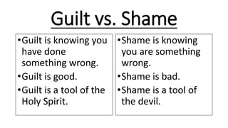 Guilt vs. Shame
•Guilt is knowing you
have done
something wrong.
•Guilt is good.
•Guilt is a tool of the
Holy Spirit.
•Shame is knowing
you are something
wrong.
•Shame is bad.
•Shame is a tool of
the devil.
 