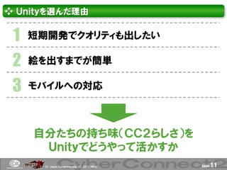 ❖ Ｕｎｉｔｙを選んだ理由


 1   短期開発でクオリティも出したい

 2   絵を出すまでが簡単

 3   モバイルへの対応



     自分たちの持ち味（ＣＣ２らしさ）を
      Ｕｎｉｔｙでどうやって活かすか
      (Ｃ) .ｈａｃｋ Ｃｏｎｇｌｏｍｅｒａｔｅ (Ｃ) 2012 ＮＢＧＩ   page.   11
 
