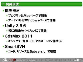 ❖ 開発環境

 開発機材
  プログラマはＭａｃベースで開発
  アーティストはＷｉｎｄｏｗｓベースで開発

 Ｕｎｉｔｙ ３.５.６
  常に最新のバージョンにて開発

 ３ｄｓＭａｘ ２０１１
  キャラクタ、背景、ＵＩ、アニメーション作成 など

 ＳｍａｒｔＳＶＮ
  コード、リソースはＳｕｂｖｅｒｓｉｏｎで管理


       (Ｃ) .ｈａｃｋ Ｃｏｎｇｌｏｍｅｒａｔｅ (Ｃ) 2012 ＮＢＧＩ   page.   13
 
