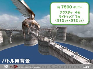 約   ７５００   ポリゴン

                                            テクスチャ ４枚
                                            ライトマップ １枚
                                          （５１２ ｐｘ×５１２ ｐｘ）




バトル用背景
   (Ｃ) .ｈａｃｋ Ｃｏｎｇｌｏｍｅｒａｔｅ (Ｃ) 2012 ＮＢＧＩ                      page.   29
 