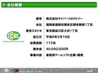 ❖ 会社概要


                               商号           株式会社サイバーコネクトツー

                               本社           福岡県福岡市博多区博多駅前1丁目

               東京スタジオ                       東京都品川区大井1丁目

                          設立日               平成８年２月１６日

                      従業員数                  １７３名

                          資本金               ４０,０００,０００円

                      事業内容                  家庭用ゲームソフト企画・開発




     (Ｃ) .ｈａｃｋ Ｃｏｎｇｌｏｍｅｒａｔｅ (Ｃ) 2012 ＮＢＧＩ                    page.   3
 