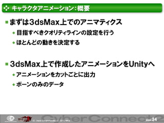 ❖ キャラクタアニメーション：概要

 まずは３ｄｓＭａｘ上でのアニマティクス
  目指すべきクオリティラインの設定を行う
  ほとんどの動きを決定する



 ３ｄｓＭａｘ上で作成したアニメーションをＵｎｉｔｙへ
  アニメーションをカットごとに出力
  ボーンのみのデータ




     (Ｃ) .ｈａｃｋ Ｃｏｎｇｌｏｍｅｒａｔｅ (Ｃ) 2012 ＮＢＧＩ   page.   34
 