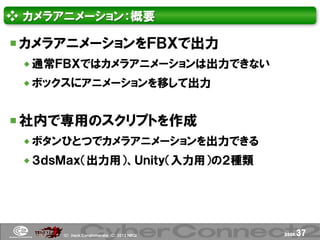 ❖ カメラアニメーション：概要

 カメラアニメーションをＦＢＸで出力
  通常ＦＢＸではカメラアニメーションは出力できない
  ボックスにアニメーションを移して出力


 社内で専用のスクリプトを作成
  ボタンひとつでカメラアニメーションを出力できる
  ３ｄｓＭａｘ（出力用）、Ｕｎｉｔｙ（入力用）の２種類




     (Ｃ) .ｈａｃｋ Ｃｏｎｇｌｏｍｅｒａｔｅ (Ｃ) 2012 ＮＢＧＩ   page.   37
 