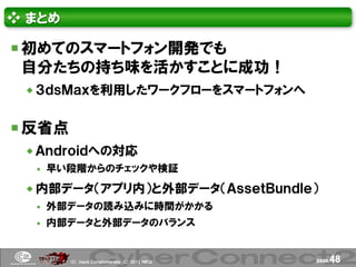 ❖ まとめ

 初めてのスマートフォン開発でも
 自分たちの持ち味を活かすことに成功！
  ３ｄｓＭａｘを利用したワークフローをスマートフォンへ


 反省点
  Ａｎｄｒｏｉｄへの対応
     早い段階からのチェックや検証

  内部データ（アプリ内）と外部データ（ＡｓｓｅｔＢｕｎｄｌｅ）
     外部データの読み込みに時間がかかる
     内部データと外部データのバランス


        (Ｃ) .ｈａｃｋ Ｃｏｎｇｌｏｍｅｒａｔｅ (Ｃ) 2012 ＮＢＧＩ   page.   48
 