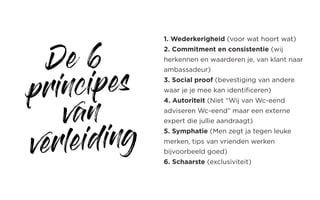 De 6
principes
van
verleiding
1. Wederkerigheid (voor wat hoort wat)
2. Commitment en consistentie (wij
herkennen en waarderen je, van klant naar
ambassadeur)
3. Social proof (bevestiging van andere
waar je je mee kan identificeren)
4. Autoriteit (Niet “Wij van Wc-eend
adviseren Wc-eend” maar een externe
expert die jullie aandraagt)
5. Symphatie (Men zegt ja tegen leuke
merken, tips van vrienden werken
bijvoorbeeld goed)
6. Schaarste (exclusiviteit)
 