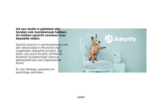 Uit een studie is gebleken dat
honden ook muzieksmaak hebben.
Ze hebben oprecht voorkeur voor
bepaalde stijlen.
Spotify bracht in samenwerking met
een dierenasiel in Munchen het
zogeheten Adoptify-project. Op
basis van jouw locatie, profiel en
bovenal muzieksmaak werd je
gekoppeld aan een bijpassende
hond.
Er zijn filmpjes, playlists en
prachtige verhalen.
 