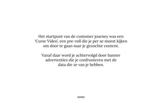 Het startpunt van de customer journey was een
‘Curse Video’, een pre-roll die je per se moest kijken
om door te gaan naar je gezochte content.
Vanaf daar word je achtervolgd door banner
advertenties die je confronteren met de
data die ze van je hebben.
 