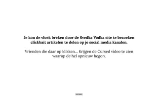 Je kon de vloek breken door de Svedka Vodka site te bezoeken
clickbait artikelen te delen op je social media kanalen.
Vrienden die daar op klikken… Krijgen de Cursed video te zien
waarop de hel opnieuw begon.
 