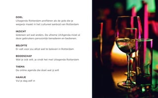 DOEL
Uitagenda Rotterdam profileren als de gids die je
wegwijs maakt in het cultureel aanbod van Rotterdam
INZICHT
Iedereen wil wat anders. De ultieme UitAgenda moet al
deze gebruikers persoonlijk benaderen en bedienen.
BELOFTE
Er valt voor jou altijd wat te beleven in Rotterdam
BOODSCHAP
Wat je ook wilt, je vindt het met Uitagenda Rotterdam
THEMA
De online agenda die doet wat jij wilt
HAAKJE
Vul je dag zelf in
 
